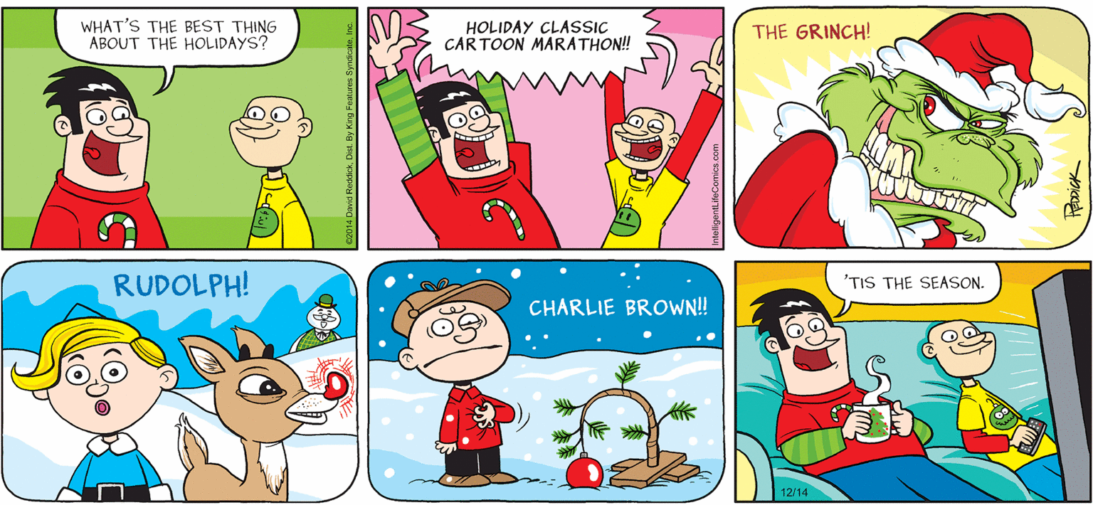 Sharing OCR: INTELLIGENT LIFE BY DAVID REDDICK WHAT'S THE BEST THING ABOUT THE HOLIDAYS? HOLIDAY CLASSIC CAR TOON MARATHON! THE GRINCH! RUDOLPH! 'TIS THE SEASON. CHARLIE BROWN! 12/14 c2014 David ReddickDist. By King Fealures Syndicale InteligentLifeComics INTELLIGENT LIFE BY DAVID REDDICK WHAT'S THE BEST THING ABOUT THE HOLIDAYS? HOLIDAY CLASSIC CAR TOON MARATHON! THE GRINCH! RUDOLPH! 'TIS THE SEASON. CHARLIE BROWN! 12/14 c2014 David ReddickDist. By King Fealures Syndicale InteligentLifeComics