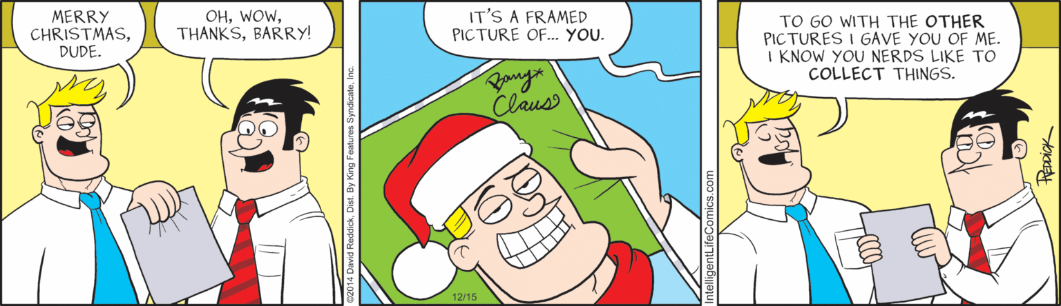 Fictional character OCR: MERRY CHRISTMASDUDE. OHBARRY! IT'S A FRAMED PICTURE OF... YOU. TO GO WITH THE OTHER PICTURES I GAVE YOU OF ME. I KNOW YOU NERDS LIKE TO COLLECT THINGS. Claus 12/15 MERRY CHRISTMASDUDE. OHBARRY! IT'S A FRAMED PICTURE OF... YOU. TO GO WITH THE OTHER PICTURES I GAVE YOU OF ME. I KNOW YOU NERDS LIKE TO COLLECT THINGS. Claus 12/15