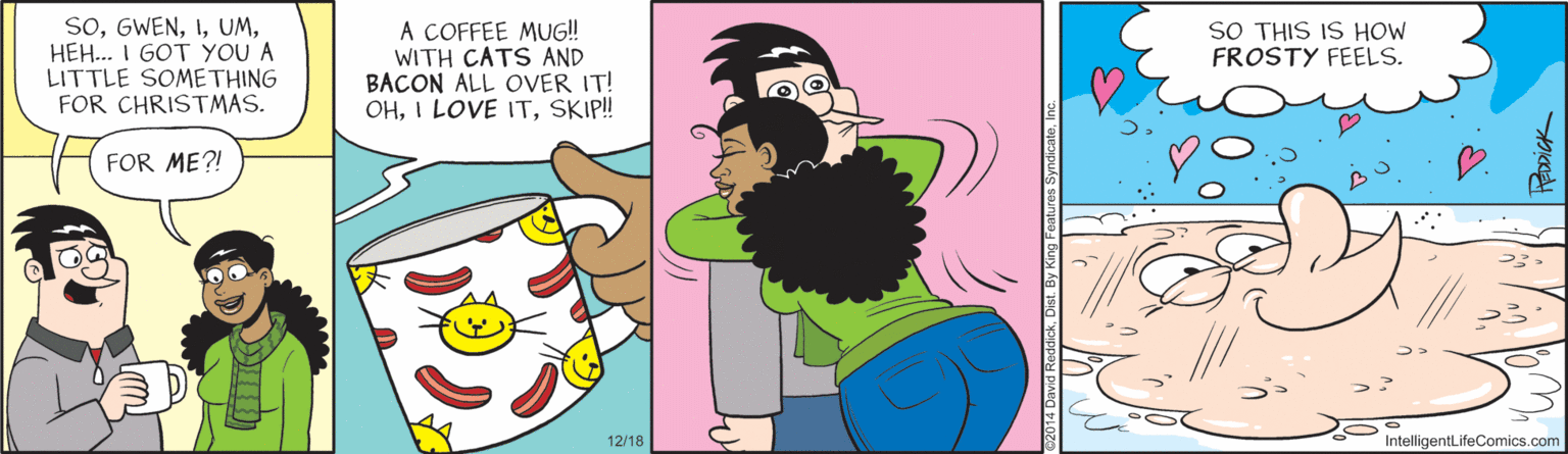 Clip art OCR: SoHEH.. I GOT YOU A LITTLE SOMETHING FOR CHRISTMAS. A COFFEE MUG! WITH CATS AND BACON ALL OVER IT! OHSKIP! SO THIS IS HOW FROSTY FEELS. FOR ME?! 12/18 IntelligentLifeComics.com SoHEH.. I GOT YOU A LITTLE SOMETHING FOR CHRISTMAS. A COFFEE MUG! WITH CATS AND BACON ALL OVER IT! OHI LOVE ITSKIP! SO THIS IS HOW FROSTY FEELS. FOR ME?! 12/18 IntelligentLifeComics.com