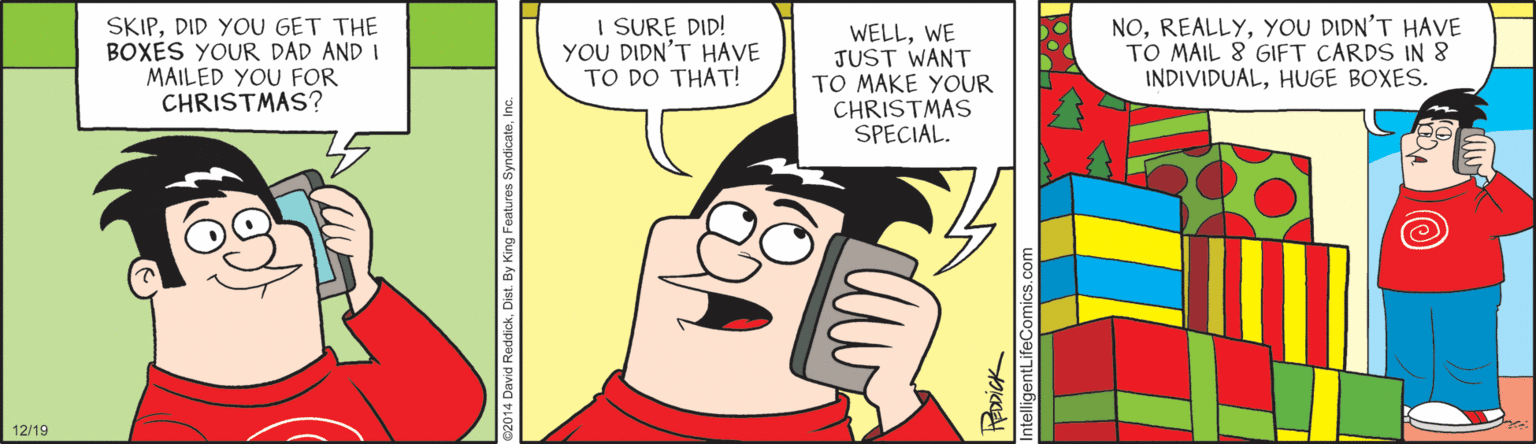 Animated cartoon OCR: SKIPDID YOU GET THE BOXES YOUR DAD AND I MAILED YOU FOR CHRISTMAS? I SURE DID! YOU DIDN'T HAVE TO DO THAT! WELLWE JUST WANT TO MAKE YOUR CHRISTMAS SPECIAL. NOYOU DIDN'T HAVE TO MAIL 8 GIFT CARDS IN 8 INDIVIDUALHUGE BOXES. 12/19 SKIPDID YOU GET THE BOXES YOUR DAD AND I MAILED YOU FOR CHRISTMAS? I SURE DID! YOU DIDN'T HAVE TO DO THAT! WELLWE JUST WANT TO MAKE YOUR CHRISTMAS SPECIAL. NOYOU DIDN'T HAVE TO MAIL 8 GIFT CARDS IN 8 INDIVIDUALHUGE BOXES. 12/19