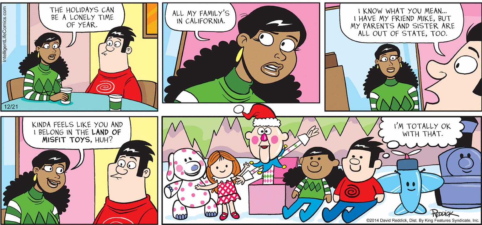 Interaction OCR: INTELLIGENT LIFE BY DAVID REDDICK THE HOLIDAYS CAN BE A LONELY TIME OF YEAR. I KNOW WHAT YOU MEAN... I HAVE MY FRIEND MIKEBUT MY PARENTS AND SISTER ARE ALL OUT OF STATETOO. ALL MY FAMILY'S IN CALIFORNIA. 12/21 KINDA FEELS LIKE YOU AND I BELONG IN THE LAND OF MISFIT TOYSHUH? I'M TOTALLY OK WITH THAT. 02014 David ReddickInc. INTELLIGENT LIFE BY DAVID REDDICK THE HOLIDAYS CAN BE A LONELY TIME OF YEAR. I KNOW WHAT YOU MEAN... I HAVE MY FRIEND MIKEBUT MY PARENTS AND SISTER ARE ALL OUT OF STATETOO. ALL MY FAMILY'S IN CALIFORNIA. 12/21 KINDA FEELS LIKE YOU AND I BELONG IN THE LAND OF MISFIT TOYSHUH? I'M TOTALLY OK WITH THAT. 02014 David ReddickDist. By King Features Syndicate