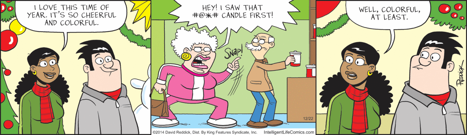 Thumb OCR: Do I LOVE THIS TIME OF YEAR. IT'S SO CHEERFUL AND COLORFUL. HEY! I SAW THAT #@*# CANDLE FIRST! WELLAT LEAST. Swap! 12/22 02014 David ReddickInc. IntelligentLifeComics.com Do I LOVE THIS TIME OF YEAR. IT'S SO CHEERFUL AND COLORFUL. HEY! I SAW THAT #@*# CANDLE FIRST! WELLAT LEAST. Swap! 12/22 02014 David ReddickDist By King Features SyndicateInc. IntelligentLifeComics.com