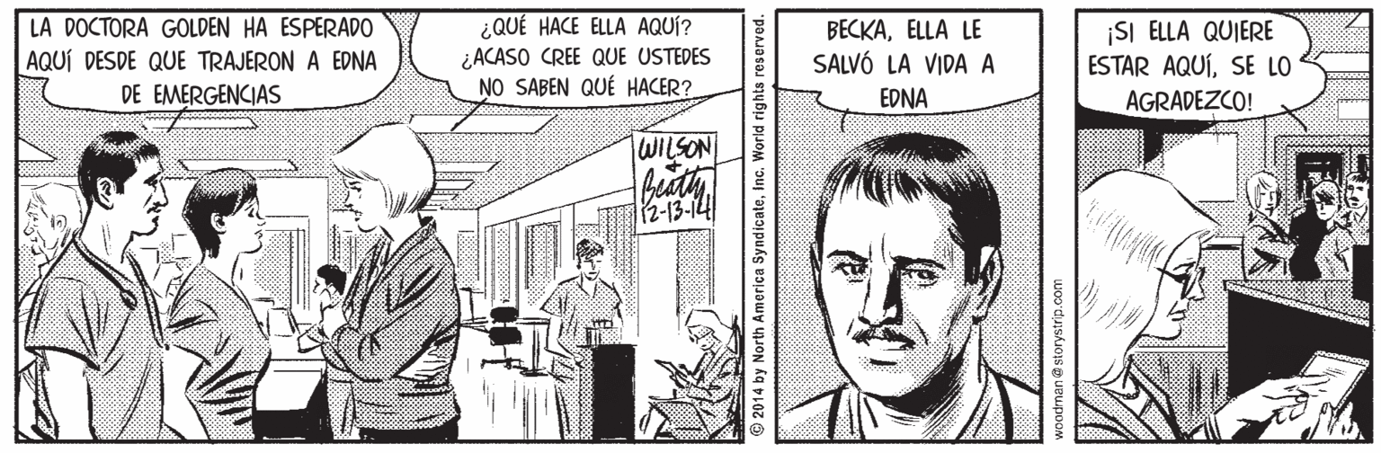 Illustration OCR: ¿QUÉ HACE ELLA AQUÍ? ¿ACASO CREE QUE USTEDES NO SABEN QUÉ HACER? LA DOCTORA GOLDEN HA ESPERADO AQUÍ DESDE QUE TRAJERON A EDNA DE EMERGENCIAS BECKAELLA LE SALVÓ LA VIDA A EDNA ¡SI ELLA QUIERE ESTAR AQUÍSE LO AGRADEZCO! WILSON 12-13-14 © 2014 by North America SyndicateInc. World rights reserved. woodman@ storystrip.com ¿QUÉ HACE ELLA AQUÍ? ¿ACASO CREE QUE USTEDES NO SABEN QUÉ HACER? LA DOCTORA GOLDEN HA ESPERADO AQUÍ DESDE QUE TRAJERON A EDNA DE EMERGENCIAS BECKAELLA LE SALVÓ LA VIDA A EDNA ¡SI ELLA QUIERE ESTAR AQUÍSE LO AGRADEZCO! WILSON 12-13-14 © 2014 by North America SyndicateInc. World rights reserved. woodman@ storystrip.com