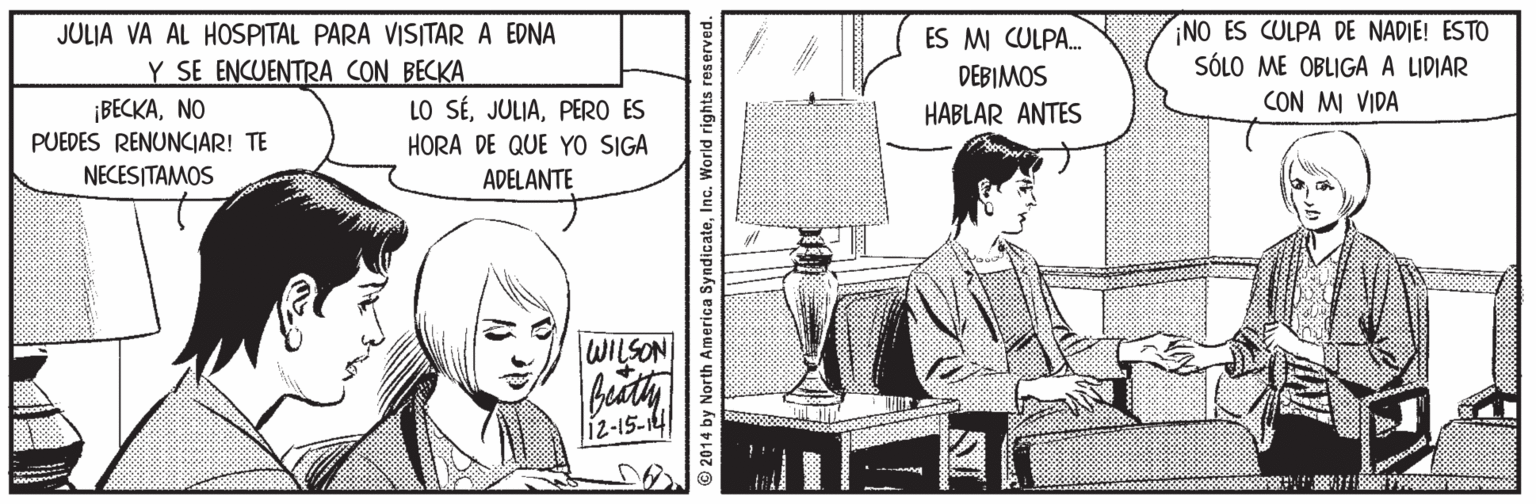 Art OCR: NO ES CULPA DE NADIE! ESTO SÓLO ME OBLIGA A LIDIAR CON MI VIDA JULIA VA AL HOSPITAL PARA VISITAR A EDNA ES M CULPA. Y SE ENCUENTRA CON BECKA DEBIMOS ¡BECKANO PUEDES RENUNCIAR! TE LO SÉPERO ES HABLAR ANTES HORA DE QUE YO SIGA NECESITAMOS ADELANTE WILSON íz-15-14 2014 by North America SyndicateInc. World rights r NO ES CULPA DE NADIE! ESTO SÓLO ME OBLIGA A LIDIAR CON MI VIDA JULIA VA AL HOSPITAL PARA VISITAR A EDNA ES M CULPA. Y SE ENCUENTRA CON BECKA DEBIMOS ¡BECKANO PUEDES RENUNCIAR! TE LO SÉPERO ES HABLAR ANTES HORA DE QUE YO SIGA NECESITAMOS ADELANTE WILSON íz-15-14 2014 by North America SyndicateInc. World rights r