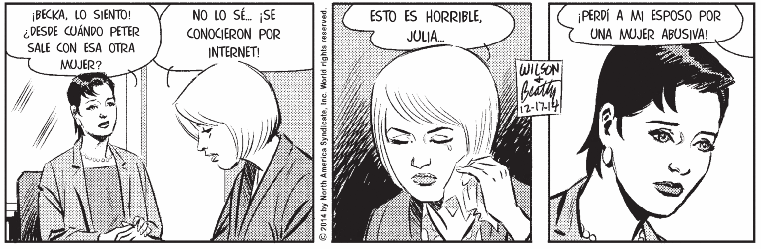 Jaw OCR: BECKALO SIENTO! ¿DESDE CUÁNDO PETER SALE CON ESA OTRA NO LO SÉ. SE CONOCIERON POR ESTO ES HORRIBLEPERDÍ A MI ESPOSO POR JULIA. UNA MUJER ABUSIVA! INTERNET! MUJER? WILSON 12-17-14 © 2014 by North America SyndicateInc. World rights reserved. BECKALO SIENTO! ¿DESDE CUÁNDO PETER SALE CON ESA OTRA NO LO SÉ. SE CONOCIERON POR ESTO ES HORRIBLEPERDÍ A MI ESPOSO POR JULIA. UNA MUJER ABUSIVA! INTERNET! MUJER? WILSON 12-17-14 © 2014 by North America SyndicateInc. World rights reserved.