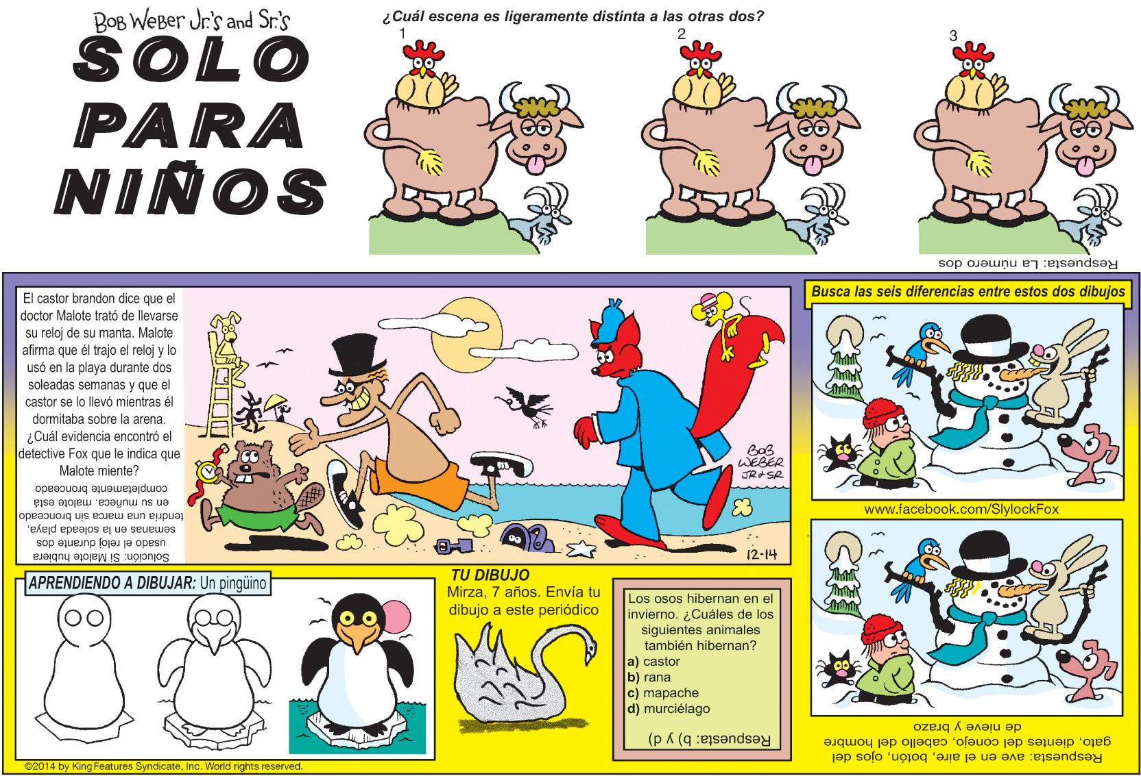 Font OCR: BOB WEBer Jr's and Sr.'s SOLO PARA ¿Cuál escena es ligeramente distinta a las otras dos? 2 NINOS Respuesta: La número dos Busca las seis diferencias entre estos dos dibujos El castor brandon dice que el doctor Malote trató de llevarse su reloj de su manta. Malote afirma que él trajo el reloj y lo usó en la playa durante dos soleadas semanas y que el castor se lo llevó mientras él dormitaba sobre la arena. ¿Cuál evidencia encontró el detective Fox que le indica que Malote miente? WEBER JRASR completamente bronceado en su muñecamalote está tendria una marca sin bronceado 83 www.facebook.com/SlylockFox semanas en la soleada playausado el reloj durante dos Solución: Si Malote hubiera 12-14 TU DIBUJO Mirza7 años. Envía tu dibujo a este periódico APRENDIENDO A DIBUJAR: Un pingüino Los osos hibernan en el invierno. Cuáles de los siguientes animales también hibernan? a) castor b) rana c) mapache d) murciélago de nieve y brazo Respuesta: b) y d) gatocabello del hombre Respuesta: ave en el aireojos del 2014 by King Features SyndicateInc. World rights reserved. BOB WEBer Jr's and Sr.'s SOLO PARA ¿Cuál escena es ligeramente distinta a las otras dos? 2 NINOS Respuesta: La número dos Busca las seis diferencias entre estos dos dibujos El castor brandon dice que el doctor Malote trató de llevarse su reloj de su manta. Malote afirma que él trajo el reloj y lo usó en la playa durante dos soleadas semanas y que el castor se lo llevó mientras él dormitaba sobre la arena. ¿Cuál evidencia encontró el detective Fox que le indica que Malote miente? WEBER JRASR completamente bronceado en su muñecamalote está tendria una marca sin bronceado 83 www.facebook.com/SlylockFox semanas en la soleada playausado el reloj durante dos Solución: Si Malote hubiera 12-14 TU DIBUJO Mirza7 años. Envía tu dibujo a este periódico APRENDIENDO A DIBUJAR: Un pingüino Los osos hibernan en el invierno. Cuáles de los siguientes animales también hibernan? a) castor b) rana c) mapache d) murciélago de nieve y brazo Respuesta: b) y d) gatodientes del conejocabello del hombre Respuesta: ave en el aireojos del 2014 by King Features SyndicateInc. World rights reserved.