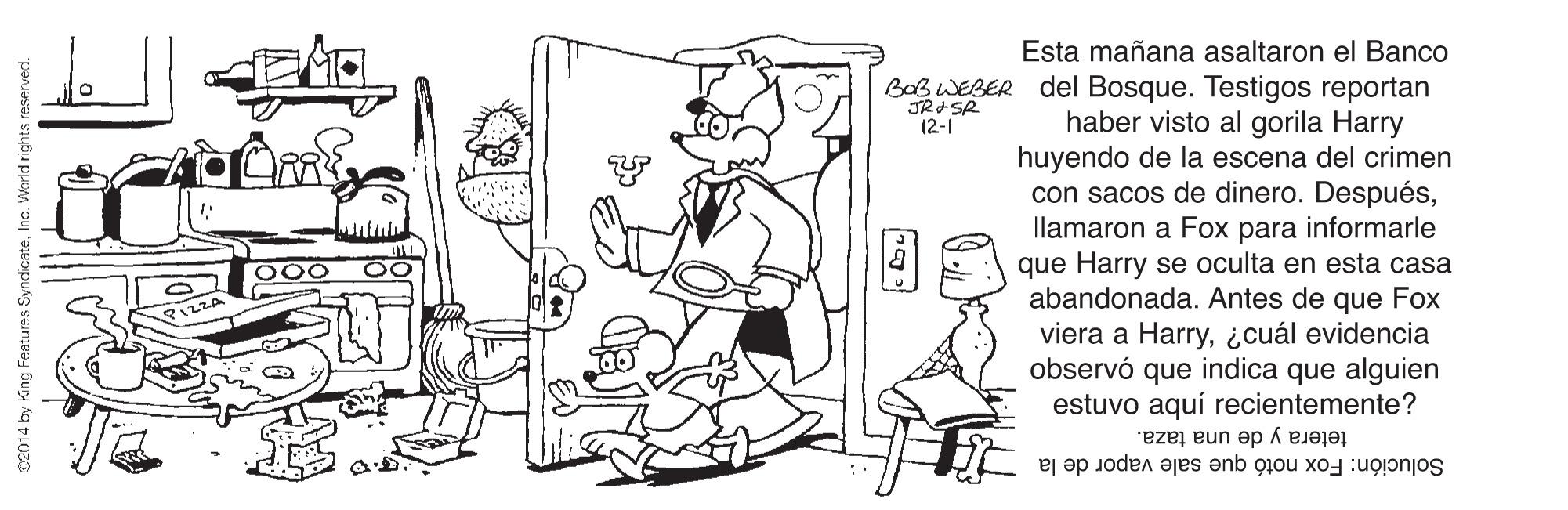 Sharing OCR: Esta mañana asaltaron el Banco Bab WEBER del Bosque. Testigos reportan haber visto al gorila Harry huyendo de la escena del crimen con sacos de dinero. Despuésllamaron a Fox para informarle que Harry se oculta en esta casa abandonada. Antes de que Fox viera a Harry¿cuál evidencia observó que indica que alguien estuvo aquí recientemente? JR+ SR 12-1 tetera y de una taza. Solución: Fox notó que sale vapor de la $2014 by King Featurms SyndicateInc. Warld rights reservect. Esta mañana asaltaron el Banco Bab WEBER del Bosque. Testigos reportan haber visto al gorila Harry huyendo de la escena del crimen con sacos de dinero. Despuésllamaron a Fox para informarle que Harry se oculta en esta casa abandonada. Antes de que Fox viera a Harry¿cuál evidencia observó que indica que alguien estuvo aquí recientemente? JR+ SR 12-1 tetera y de una taza. Solución: Fox notó que sale vapor de la $2014 by King Featurms SyndicateInc. Warld rights reservect.
