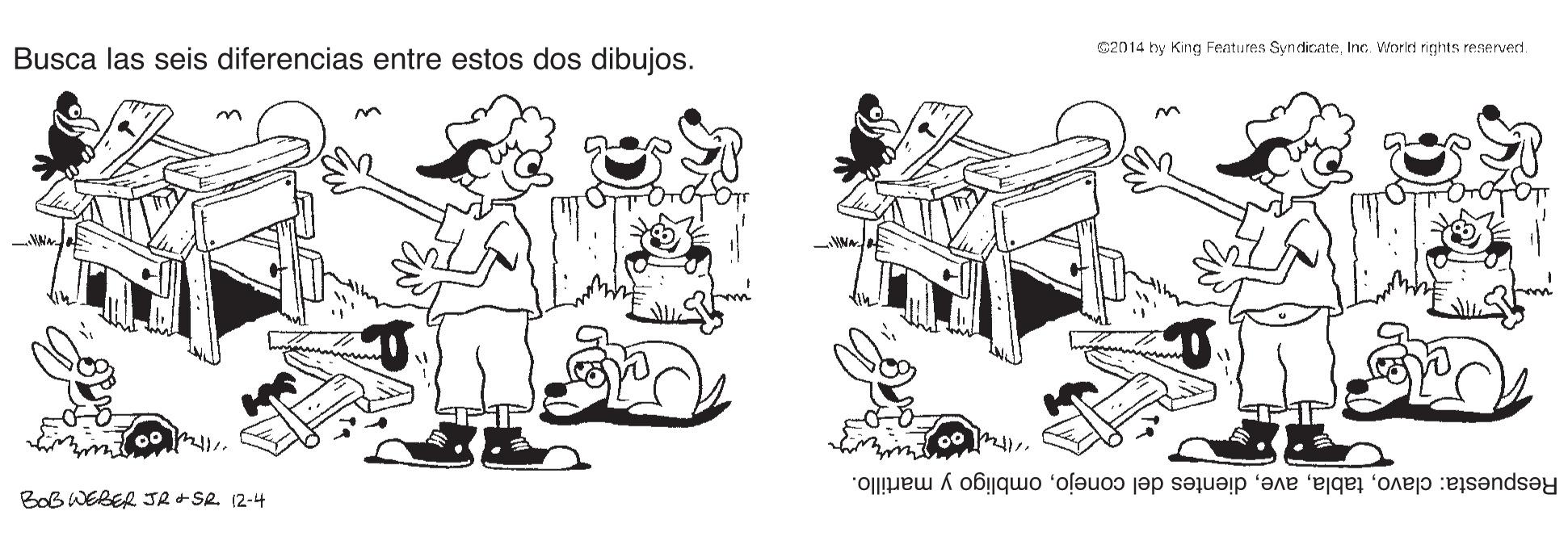Art OCR: C2014 by King Fentures SyndicnteInc. Workd nights reaervedt. Busca las seis diferencias entre estos dos dibujos. Respuesta: clavoombligo y martillo. BoB WEBER JR +SR. 12-4 C2014 by King Fentures SyndicnteInc. Workd nights reaervedt. Busca las seis diferencias entre estos dos dibujos. Respuesta: clavodientes del conejoombligo y martillo. BoB WEBER JR +SR. 12-4