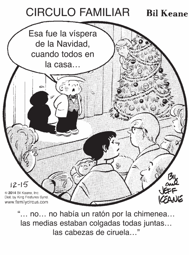 Sharing OCR: CIRCULO FAMILIAR Bil Keane Esa fue la víspera de la Navidadcuando todos en la casa... 12-15 JEFF KEANE © 2014 Bil Keaneinc. Distby King Features Synd. www.familycircus.com no... no había un ratón por la chimenea... las medias estaban colgadas todas juntas... ... las cabezas de ciruela..." CIRCULO FAMILIAR Bil Keane Esa fue la víspera de la Navidadcuando todos en la casa... 12-15 JEFF KEANE © 2014 Bil Keaneinc. Distby King Features Synd. www.familycircus.com no... no había un ratón por la chimenea... las medias estaban colgadas todas juntas... ... las cabezas de ciruela..."