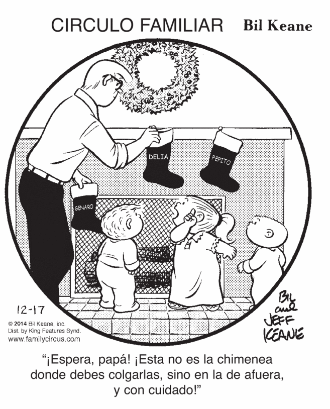 Circle OCR: CIRCULO FAMILIAR Bil Keane DELIA PEPITO SENARO 12-17 © 2014 Bil Keaneinc. Dist. by King Features Synd. www.familycircus.com JEFF KEANE "¡Esperapapá! ¡Esta no es la chimenea donde debes colgarlasy con cuidado!" CIRCULO FAMILIAR Bil Keane DELIA PEPITO SENARO 12-17 © 2014 Bil Keaneinc. Dist. by King Features Synd. www.familycircus.com JEFF KEANE "¡Esperapapá! ¡Esta no es la chimenea donde debes colgarlassino en la de afueray con cuidado!"