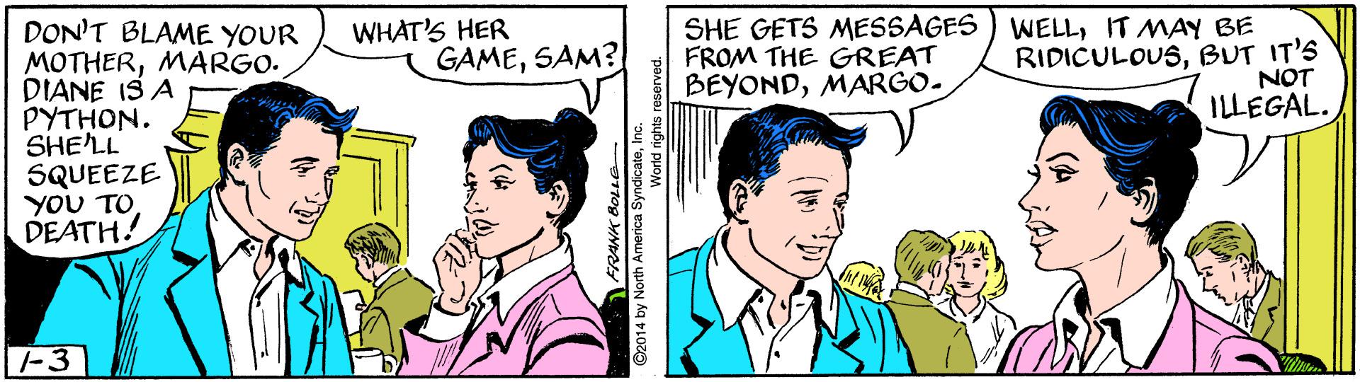 Gesture OCR: WHAT'S HER GAMESAM? SHE GETS MESSAGES FROM THE GREAT BEYONDMARGO- WELLIT MAY BE DON'T BLAME YOUR MOTHERMARGO. DIANE IS A PYTHON. SHE'LL SQUEEZE YOU TO DEATH! RIDICULOUSBUT IT'S NOT ILLEGAL. T-3 C2014 by North Amenca SyndicateInc. WHAT'S HER GAMESAM? SHE GETS MESSAGES FROM THE GREAT BEYONDMARGO- WELLIT MAY BE DON'T BLAME YOUR MOTHERMARGO. DIANE IS A PYTHON. SHE'LL SQUEEZE YOU TO DEATH! RIDICULOUSBUT IT'S NOT ILLEGAL. T-3 C2014 by North Amenca Syndicate