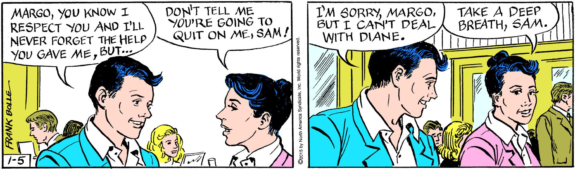 Font OCR: MARGOYOU KNOW I RESPECT YOU AND I'LL NEVER FORGET THE HELP YOU GAVE MEDON'T TELL ME YOU'RE GOING TO QUIT ON MESAM ! I'M SORRYBUT I CAN'T DEAL WITH DIANE. TAKE A DEEP BREATHSAM. BUT... 1-5 N FRANK BOLLE O2015 by North America Syndicateinc. World rights reserved MARGOYOU KNOW I RESPECT YOU AND I'LL NEVER FORGET THE HELP YOU GAVE MEDON'T TELL ME YOU'RE GOING TO QUIT ON MESAM ! I'M SORRYBUT I CAN'T DEAL WITH DIANE. TAKE A DEEP BREATHSAM. BUT... 1-5 N FRANK BOLLE O2015 by North America Syndicateinc. World rights reserved