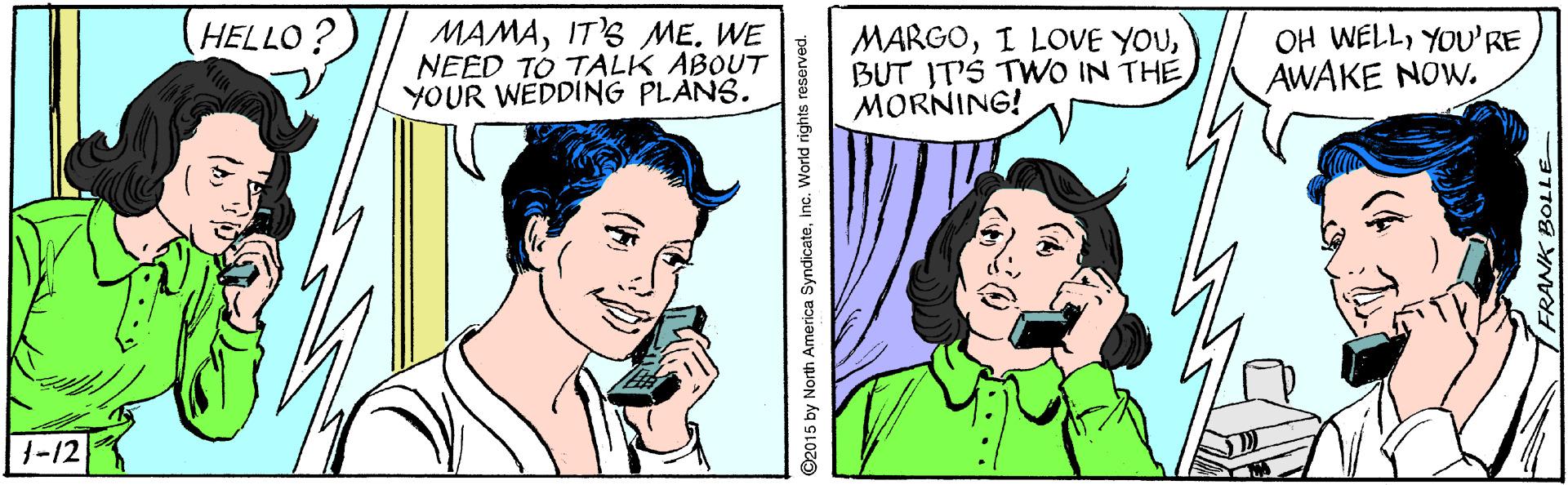 Organism OCR: MAMAIT'S ME. WE NEED TO TALK ABOUT YOUR WEDDING PLANS. HELLO? MARGOBUT IT'S TWO IN THE MORNING! OH WELLYOU'RE AWAKE NOW. 1-12 ©2015 by North America Syndicateinc. World rights reserved. MAMAIT'S ME. WE NEED TO TALK ABOUT YOUR WEDDING PLANS. HELLO? MARGOI LOVE YOUBUT IT'S TWO IN THE MORNING! OH WELLYOU'RE AWAKE NOW. 1-12 ©2015 by North America Syndicateinc. World rights reserved.