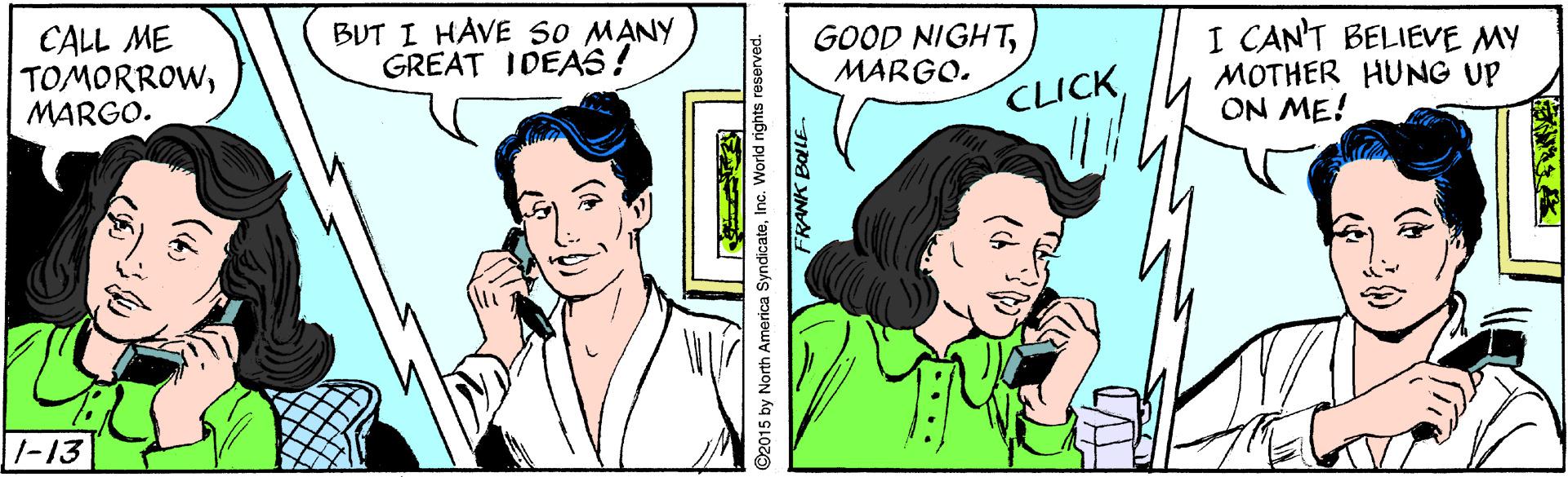 Organism OCR: CALL ME TOMORROWMARGO. BUT I HAVE so MANY GREAT IDEA6! GOOD NIGHTMARGO. I CAN'T BELIEVE MY MOTHER HUNG UP ON ME! CLICK1-13 (6) ©2015 by North America SyndicateInc. World rights CALL ME TOMORROWMARGO. BUT I HAVE so MANY GREAT IDEA6! GOOD NIGHTMARGO. I CAN'T BELIEVE MY MOTHER HUNG UP ON ME! CLICK1-13 (6) ©2015 by North America SyndicateInc. World rights