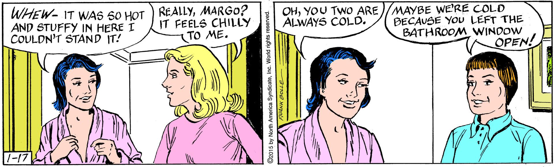 White OCR: WHEW- IT WAS 50 HOT AND STUFFY IN HERE I COULDN'T STAND IT! REALLYMARG0? IT FEELS CHILLY TO ME. OHYOU TWO ARE)/MAYBE WE'RE COLD BECAUSE You LEFT THE BATHROOM WINDOW OPEN! ALWAYS COLD. 1-17 WHEW- IT WAS 50 HOT AND STUFFY IN HERE I COULDN'T STAND IT! REALLYMARG0? IT FEELS CHILLY TO ME. OHYOU TWO ARE)/MAYBE WE'RE COLD BECAUSE You LEFT THE BATHROOM WINDOW OPEN! ALWAYS COLD. 1-17