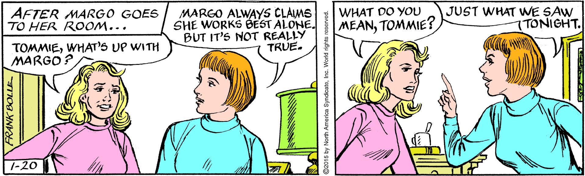 Sharing OCR: AFTER MARGO GOES TO HER ROOM... MARGO ALWAYS CLAIMS SHE WORKS BEST ALONE. BUT IT'S NOT REALLY TRUE. JUST WHAT WE SAW 7TONIGHT. WHAT DO YOU MEANTOMMIE? TOMMIEWHAT'S UP WITH MARGO ? 7-20 FRANK BOLLE. ©2015 by North America SyndicateInc. World rights reserved. AFTER MARGO GOES TO HER ROOM... MARGO ALWAYS CLAIMS SHE WORKS BEST ALONE. BUT IT'S NOT REALLY TRUE. JUST WHAT WE SAW 7TONIGHT. WHAT DO YOU MEANTOMMIE? TOMMIEWHAT'S UP WITH MARGO ? 7-20 FRANK BOLLE. ©2015 by North America SyndicateInc. World rights reserved.