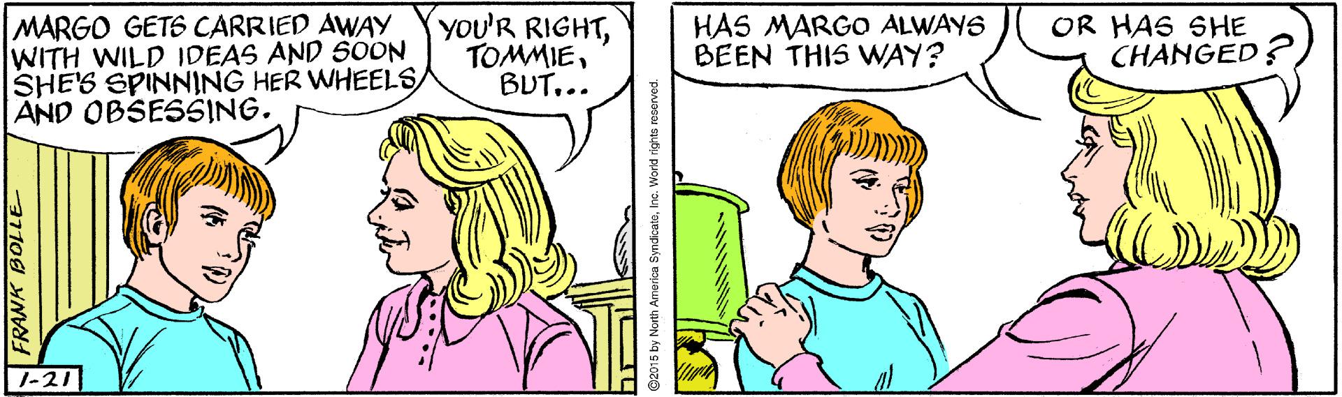 Organ OCR: MARGO GETS CARRIED AWAY WITH WILD IDEAS AND SOON SHE'S SPINNING HER WHEELS/ AND OBSESSING. you'R RIGHTBUT... HAS MARGO ALWAYS BEEN THIS VWAY? OR HAS SHE CHANGED 1-21 FRANK BOLLE 2015 by North America SyndicateInc. World rights reserved. MARGO GETS CARRIED AWAY WITH WILD IDEAS AND SOON SHE'S SPINNING HER WHEELS/ AND OBSESSING. you'R RIGHTBUT... HAS MARGO ALWAYS BEEN THIS VWAY? OR HAS SHE CHANGED 1-21 FRANK BOLLE 2015 by North America SyndicateInc. World rights reserved.