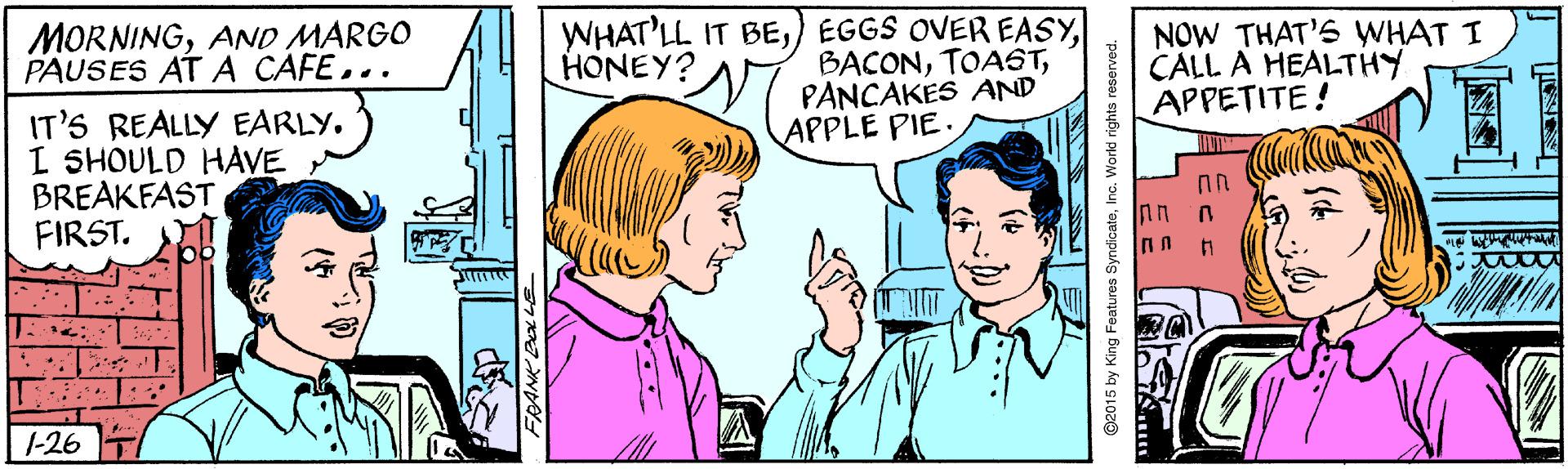 Mammal OCR: WHAT'LL IT BEN PANCAKES AND APPLE PIE. MORNINGAND MARGO PAUSES AT A CAFE... NOW THAT'S WHAT I CALL A HEALTHY APPETITE! HONEY? IT'S REALLY EARLY. I SHOULD HAVE BREAKFAST FIRST. U. u 1-26 ©2015 by King Features SyndicateInc. World i WHAT'LL IT BE) EGGS OVER EASYN PANCAKES AND APPLE PIE. MORNINGAND MARGO PAUSES AT A CAFE... NOW THAT'S WHAT I CALL A HEALTHY APPETITE! HONEY? IT'S REALLY EARLY. I SHOULD HAVE BREAKFAST FIRST. U. u 1-26 ©2015 by King Features SyndicateInc. World i