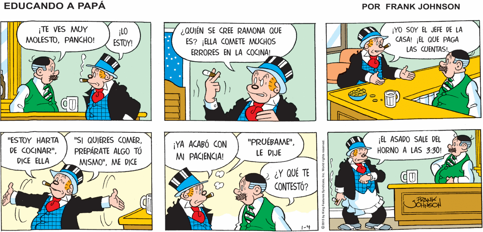 Font OCR: EDUCANDO A PANCHO. . NO TE VES MUY CONTENTO PAPÁ FRANK JONSON ¡TE VES MUY MOLESTOPANCHO! ¿QUIÉN SE CREE RAMONA QUE ES? ELLA COMETE MUCHOS ERRORES EN LA COCINA! ¡YO SOY EL JEFE DE LA CASA! EL QUE PAGA LAS CUENTAS! c ¡LO ESTOY! "SI QUIERES COMERPREPÁRATE ALGO TÚ MISMO"ME DICE EL ASADO SALE DEL HORNO A LAS 3:30! "PRUÉBAME""ESTOY HARTA DE COCINAR"DICE ELLA ¡YA ACABÓ CON MI PACIENCIA! LE DIJE ¿Y QUÉ TE CONTESTÓ? FRANK 1-4 EDUCANDO A PANCHO. . NO TE VES MUY CONTENTO PAPÁ FRANK JONSON ¡TE VES MUY MOLESTOPANCHO! ¿QUIÉN SE CREE RAMONA QUE ES? ELLA COMETE MUCHOS ERRORES EN LA COCINA! ¡YO SOY EL JEFE DE LA CASA! EL QUE PAGA LAS CUENTAS! c ¡LO ESTOY! "SI QUIERES COMERPREPÁRATE ALGO TÚ MISMO"ME DICE EL ASADO SALE DEL HORNO A LAS 3:30! "PRUÉBAME""ESTOY HARTA DE COCINAR"DICE ELLA ¡YA ACABÓ CON MI PACIENCIA! LE DIJE ¿Y QUÉ TE CONTESTÓ? FRANK 1-4