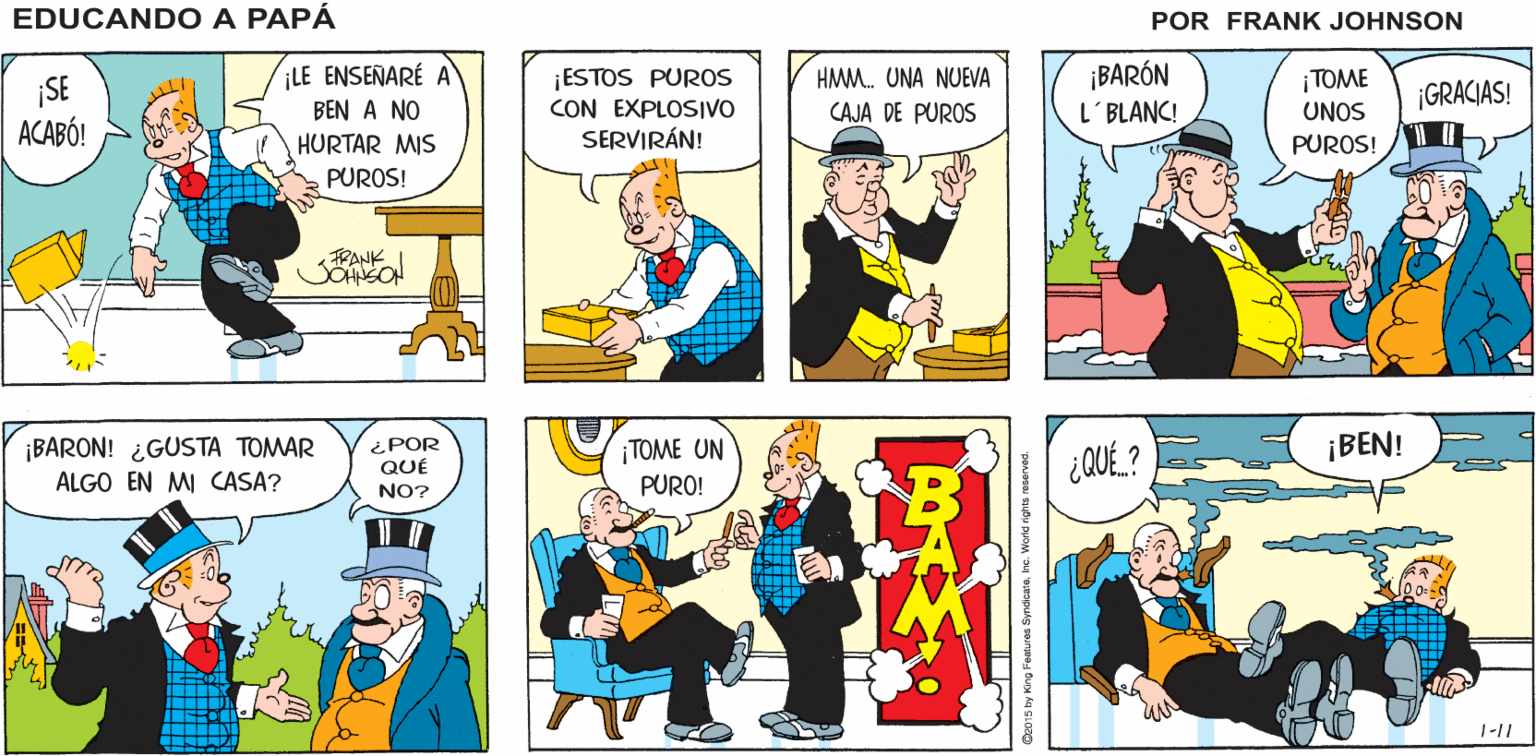 Illustration OCR: QUÉ? ¿YA NO HAY ¡BEN! ¡BAH! EDUCANDO A PUROS? PAPA ¡BARÓN L'BLANC! LE ENSEÑARÉ HMM. UNA NUEVA ¡SE ACABÓ! ¡ESTOS PUROS CON EXPLOSIVO SERVIRÁN! ¡TOME UNOS ¡GRACIAS! BEN A NO CAJA DE PUROS HURTAR MIS PUROS! PUROS! PANK TOME UN ¡BEN! ¡BARON! ¿GUSTA TOMAR ALGO EN MI CASA? ¿POR QUE ¿QUE. ? PURO! NO? 1-11 C2015 by King Features Syndcreke. World righto reserved. QUÉ? ¿YA NO HAY ¡BEN! ¡BAH! EDUCANDO A PUROS? PAPA ¡BARÓN L'BLANC! LE ENSEÑARÉ HMM. UNA NUEVA ¡SE ACABÓ! ¡ESTOS PUROS CON EXPLOSIVO SERVIRÁN! ¡TOME UNOS ¡GRACIAS! BEN A NO CAJA DE PUROS HURTAR MIS PUROS! PUROS! PANK TOME UN ¡BEN! ¡BARON! ¿GUSTA TOMAR ALGO EN MI CASA? ¿POR QUE ¿QUE. ? PURO! NO? 1-11 C2015 by King Features Syndcreke. World righto reserved.