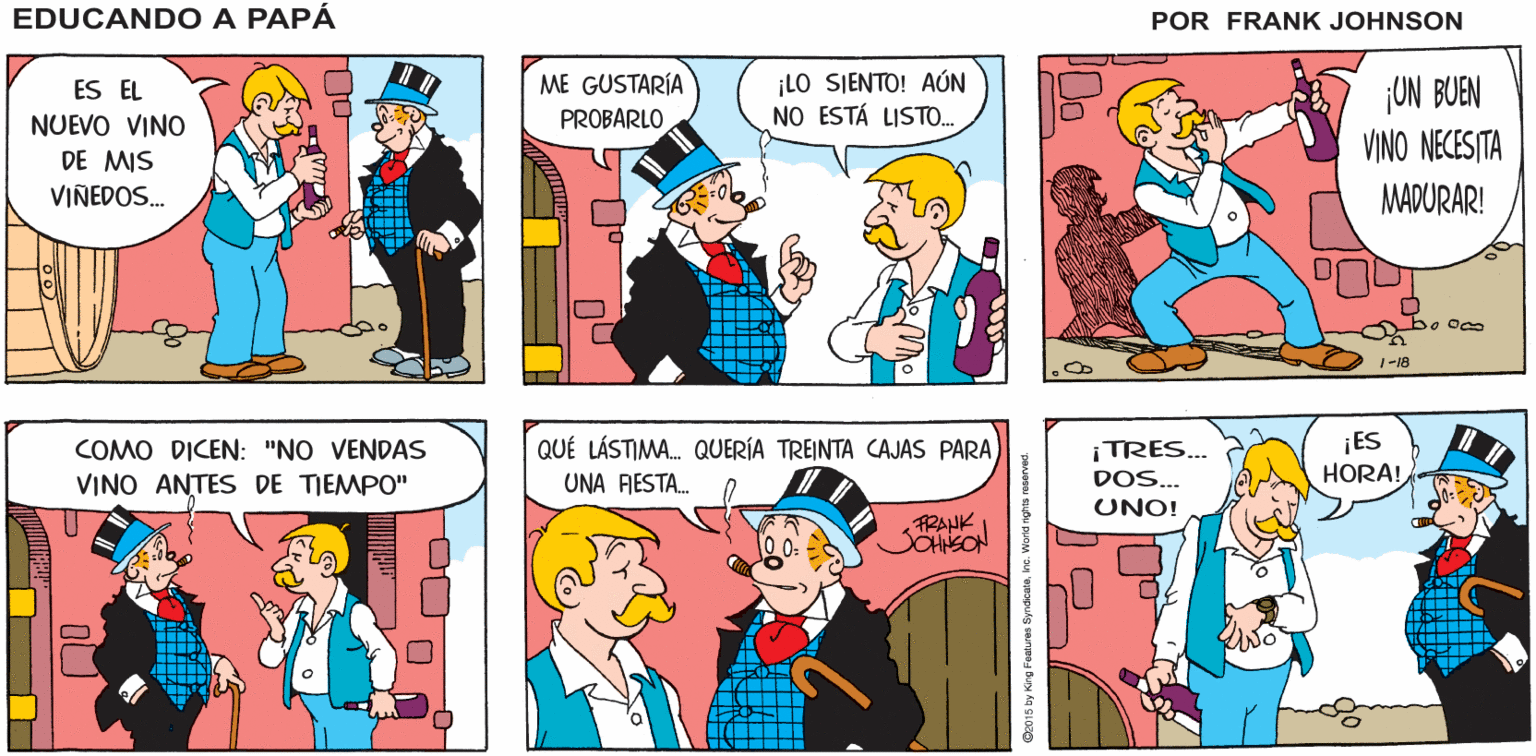 Organism OCR: ¿QUÉ ES ESTO? ¡QUÉ ANO VINEDO EDUCANDO A TIENE USTED! PAPÁ FRANK JOHNSON ME GUSTARÍA ¡LO SIENTO! AÚN NO ESTÁ LISTO. ¡ON BUEN VINO NECESTA ES EL NUEVO VINO PROBARLO DE MIS VINEDOS. MADURAR! bo Oco 1-18 ¡ES HORA! COMO DICEN: "NO VENDAS QUÉ LÁSTIMA. QUERÍA TREINTA CAJAS PARA ¡TRES.. VINO ANTES DE TIEMPO" UNA FESTA. DOS... UNO! FRANK SOHNEON 2015 by King Fostures Syndoweinc. World nghts roserved. ¿QUÉ ES ESTO? ¡QUÉ ANO VINEDO EDUCANDO A TIENE USTED! PAPÁ FRANK JOHNSON ME GUSTARÍA ¡LO SIENTO! AÚN NO ESTÁ LISTO. ¡ON BUEN VINO NECESTA ES EL NUEVO VINO PROBARLO DE MIS VINEDOS. MADURAR! bo Oco 1-18 ¡ES HORA! COMO DICEN: "NO VENDAS QUÉ LÁSTIMA. QUERÍA TREINTA CAJAS PARA ¡TRES.. VINO ANTES DE TIEMPO" UNA FESTA. DOS... UNO! FRANK SOHNEON 2015 by King Fostures Syndoweinc. World nghts roserved.
