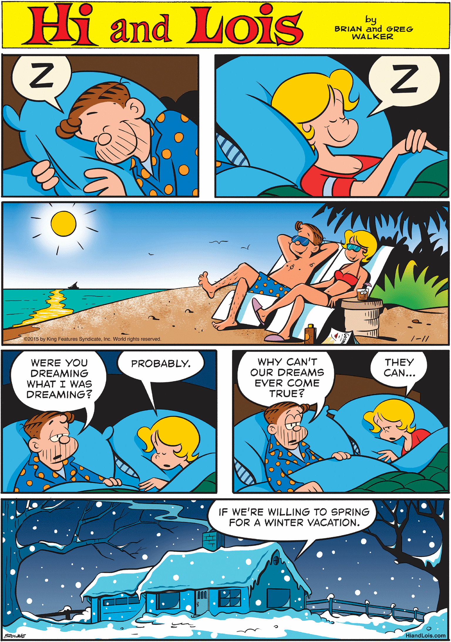 Rectangle OCR: Hi Lois amd BRIAN and GREG WALKER WERE YOU DREAMING WHAT I WAS DREAMING? PROBABLY. 2015 by King Features SyndicateInc. World rights reserved. 1-1/ WHY CAN'T OUR DREAMS EVER COME TRUE? THEY CAN... IF WE'RE WILLING TO SPRING FOR A WINTER VACATION. HiandLois.com Hi Lois amd BRIAN and GREG WALKER WERE YOU DREAMING WHAT I WAS DREAMING? PROBABLY. 2015 by King Features SyndicateInc. World rights reserved. 1-1/ WHY CAN'T OUR DREAMS EVER COME TRUE? THEY CAN... IF WE'RE WILLING TO SPRING FOR A WINTER VACATION. HiandLois.com