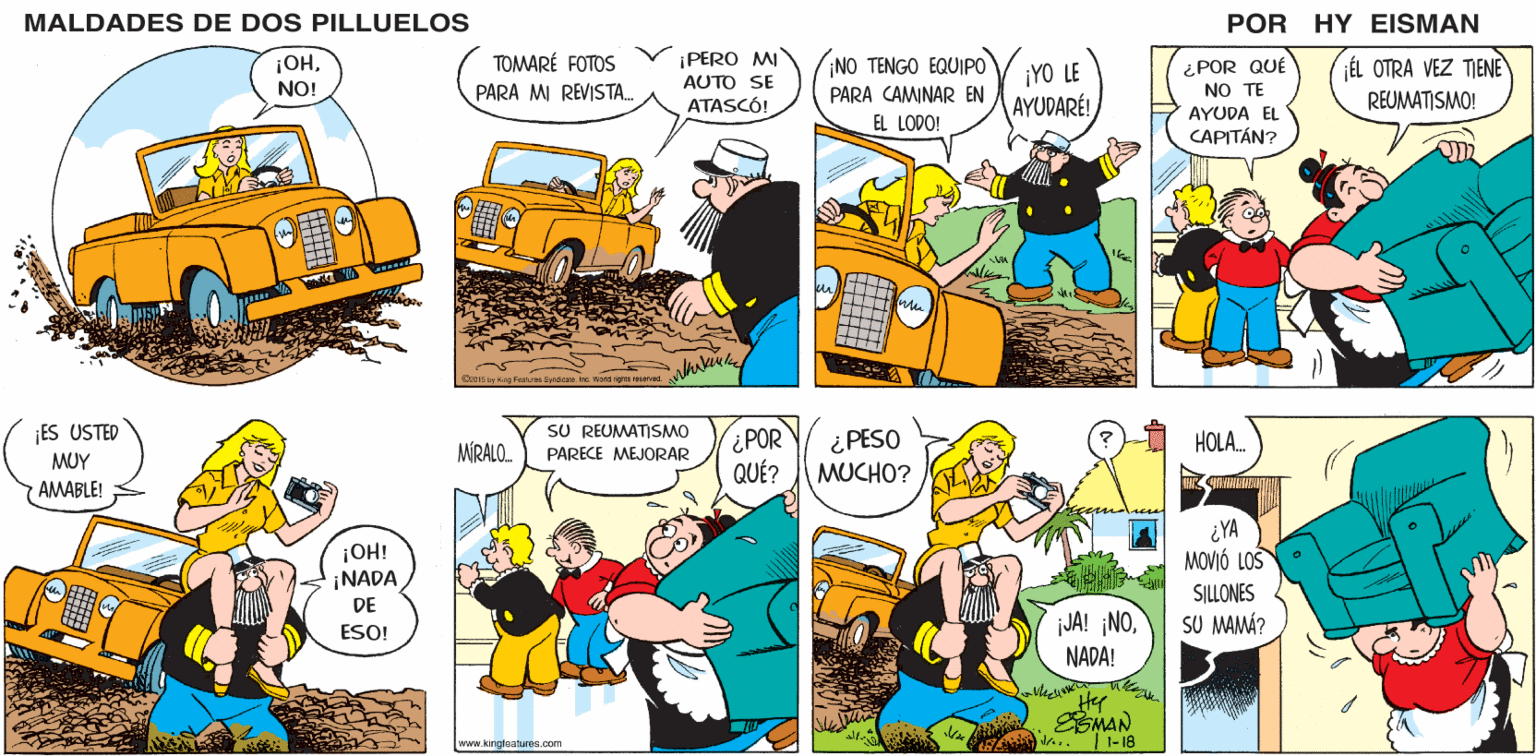 Line OCR: MALDADES DE DOS PILLUELOS POR HY EISMAN ¡PERO MI AUTO SE ATASCÓ! TOMARÉ FOTOS INO TENGO EQUIPO ¡YO LE AYUDARÉ! ¿POR QUÉ NO TE ÉL OTRA VEZ TIENE PARA M REVISTA. PARA CAMINAR EN REUMATISMO! AYUDA EL EL LODO! CAPITÁN? D015 by King Feaure Syndiene Ine Word righte resevad SU REUMATISMO ¿POR QUÉ? HOLA. ¿PESO MUCHO? MÍRALO. PARECE MEJORAR ¿YA MOVIÓ LOS jJA! ¡NONADA! SILLONES SU MAMÁ? Hy ESMAN |1-18 alr. www.kingteatures.com MALDADES DE DOS PILLUELOS POR HY EISMAN ¡PERO MI AUTO SE ATASCÓ! TOMARÉ FOTOS INO TENGO EQUIPO ¡YO LE AYUDARÉ! ¿POR QUÉ NO TE ÉL OTRA VEZ TIENE PARA M REVISTA. PARA CAMINAR EN REUMATISMO! AYUDA EL EL LODO! CAPITÁN? D015 by King Feaure Syndiene Ine Word righte resevad SU REUMATISMO ¿POR QUÉ? HOLA. ¿PESO MUCHO? MÍRALO. PARECE MEJORAR ¿YA MOVIÓ LOS jJA! ¡NONADA! SILLONES SU MAMÁ? Hy ESMAN |1-18 alr. www.kingteatures.com