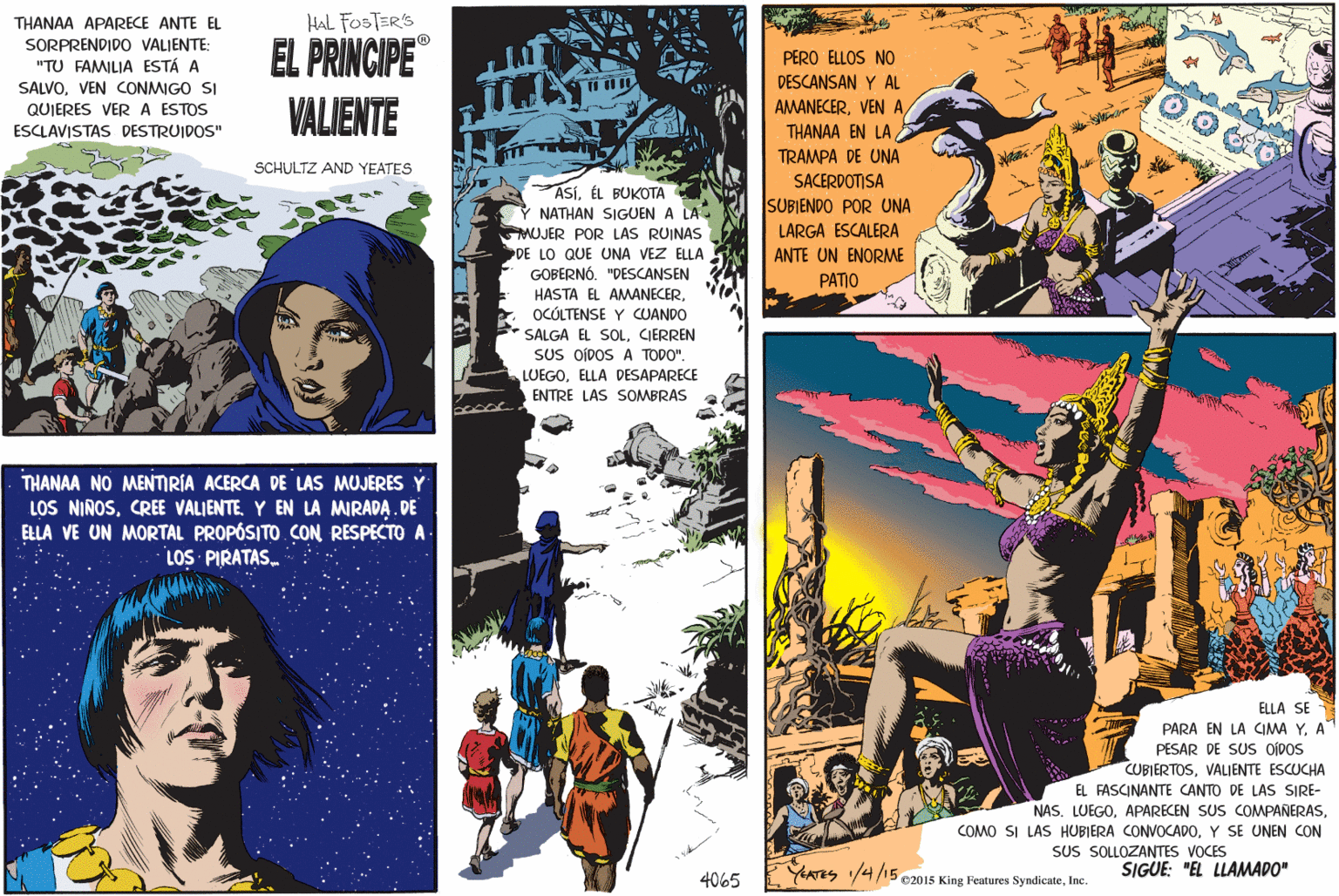 Illustration OCR: THANAA APARECE ANTE EL HAL FOSTER'S SORPRENDIDO VALIENTE: "TU FAMILIA ESTÁ A SALVOVEN CONMIGO SI QUIERES VER A ESTOS EL PRINCIPE PERO ELLOS NO THA DESCANSAN Y AL VALIENTE AMANECERTHANAA EN LA ESCLAVISTAS DESTRUIDOS" TRAMPA DE UNA SCHULTZ AND YEATES SACERDOTISA ASÍÉL BUKOTA NATHAN SIGUEN A LA MUJER POR LAS RUINAS DE LO QUE UNA VEZ ELLA GOBERNÓ. "DESCANSEN HASTA EL AMANECEROCÓLTENSE Y CUANDO SALGA EL SOLCIERREN SUS OÍDOS A TODO". LUEGOELLA DESAPARECE SUBJENDO POR UNA LARGA ESCALERA ANTE UN ENORME PATIO ENTRE LAS SOMBRAS THANAA NO MENMRÍA ACERCA DE LAS MUJERES Y LOS NINOSY EN LA MIRADA. DE ELLA VE UN MORTAL PROPÓSITO CON RESPECTO A. LOS PIRATAS. ELLA SE PARA EN LA CIMA YA PESAR DE SUS ODOS CUBIERTOSVALIENTE ESCUCHA EL FASCINANTE CANTO DE LAS SIRE- NAS. LUEGOY SE UNEN CON SUS SOLLOZANTES VOCES YErrs /4/15 e2015 King Features SyndicateInc. SIGUE: "EL LLAMADO" 4065 THANAA APARECE ANTE EL HAL FOSTER'S SORPRENDIDO VALIENTE: "TU FAMILIA ESTÁ A SALVOVEN CONMIGO SI QUIERES VER A ESTOS EL PRINCIPE PERO ELLOS NO THA DESCANSAN Y AL VALIENTE AMANECERVEN ATHANAA EN LA ESCLAVISTAS DESTRUIDOS" TRAMPA DE UNA SCHULTZ AND YEATES SACERDOTISA ASÍÉL BUKOTA NATHAN SIGUEN A LA MUJER POR LAS RUINAS DE LO QUE UNA VEZ ELLA GOBERNÓ. "DESCANSEN HASTA EL AMANECEROCÓLTENSE Y CUANDO SALGA EL SOLCIERREN SUS OÍDOS A TODO". LUEGOELLA DESAPARECE SUBJENDO POR UNA LARGA ESCALERA ANTE UN ENORME PATIO ENTRE LAS SOMBRAS THANAA NO MENMRÍA ACERCA DE LAS MUJERES Y LOS NINOSCREE VALIENTEY EN LA MIRADA. DE ELLA VE UN MORTAL PROPÓSITO CON RESPECTO A. LOS PIRATAS. ELLA SE PARA EN LA CIMA YA PESAR DE SUS ODOS CUBIERTOSVALIENTE ESCUCHA EL FASCINANTE CANTO DE LAS SIRE- NAS. LUEGOAPARECEN SUS COMPANERASCOMO SI LAS HUBIERA CONVOCADOY SE UNEN CON SUS SOLLOZANTES VOCES YErrs /4/15 e2015 King Features SyndicateInc. SIGUE: "EL LLAMADO" 4065