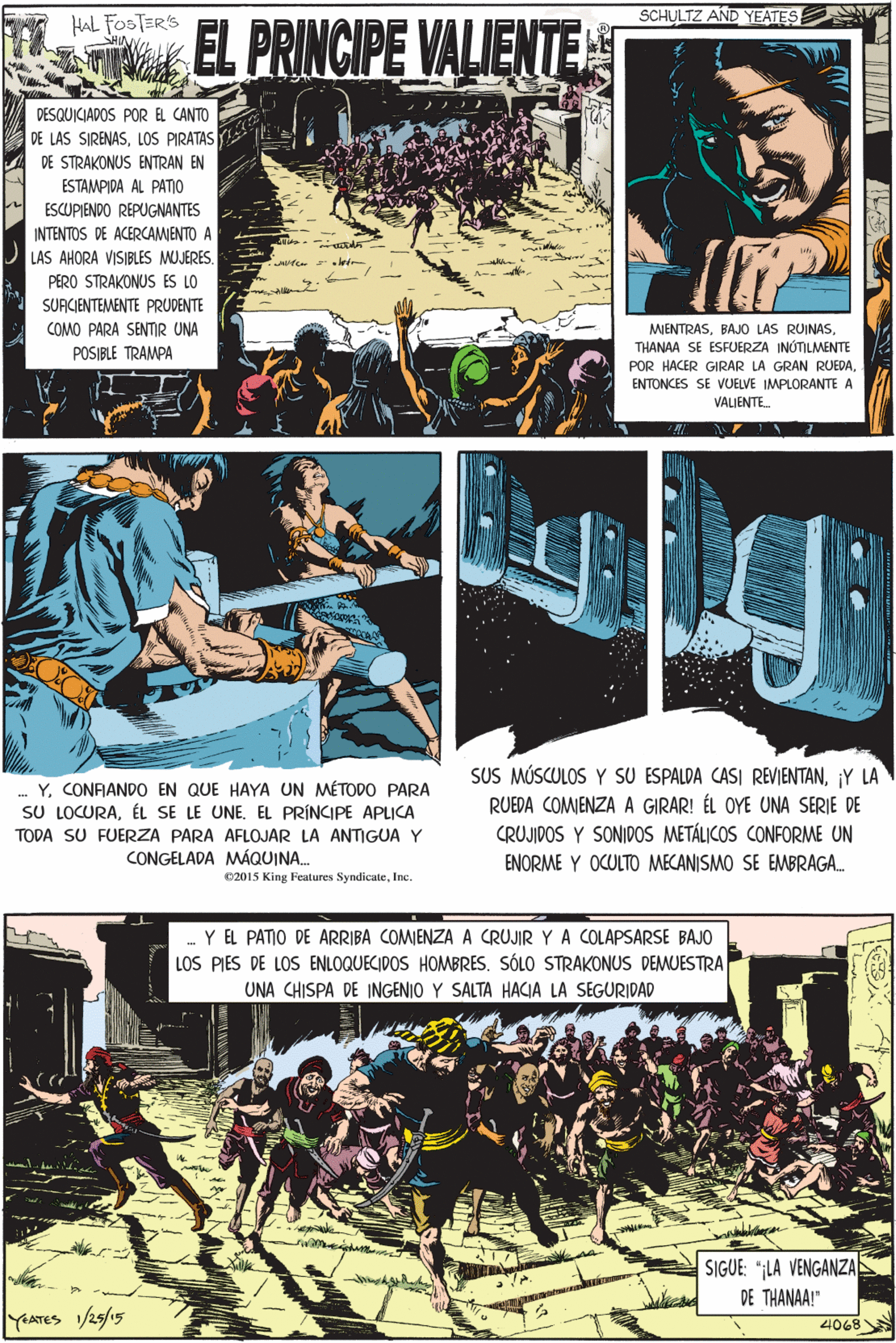 Fictional character OCR: HAL FOSTERS BY SCHULTZ AND YEATES EL PRINCIPE VALIENTE ?? DESQUICIADOS PORE CANTO DE LAS SIRENASLOS PIRATAS DE STRAKONUS ENTRAN EN ESTAMPIDA AL PATO ESCUPIENDO REPUGNANTES INTENTOS DE ACERCAMIENTO A LAS AHORA VISIBLES MUJERES. PERO STRAKONUS ES LO SURCIENTEMENTE PRUDENTE COMO PARA SENTIR UNA MIENTRASTHANAA SE ESFUERZA INÚTILMENTE POR HACER GIRAR LA GRAN RUEDAY. CONFIANDO EN QUE HAYA UN MÉTODO PARA SU LOCURAEL PRÍNCIPE APLICA TODA SU FUERZA PARA AFLOJAR LA ANTIGUA Y POSIBLE TRAMPA ENTONCES SE VUELVE IMPLORANTE A VALIENTE. CONGELADA MÁQUINA. 02015 King Features SyndicateIne. .. Y EL PATIO DE ARRIBA COMIENZA A CRUJIR Y A COLAPSARSE BAJO LOS PIES DE LOS ENLOQUECIDOS HOMBRES. SÓLO STRAKONUS DEMUESTRA UNA CHISPA DE INGENIO Y SALTA HACIA LA SEGURIDAD SUS MÚSCULOS Y SU ESPALDA CASI REVIENTANY LA RUEDA COMJENZA A GIRAR! ÉL OYE UNA SERIE DE CRUJIDOS Y SONIDOS METÁLICOS CONFORME UN ENORME Y OCULTO MECANISMO SE EMBRAGA. SIGUE LA VENGANZA DE THANAA!" YATES /25/15 4068 HAL FOSTERS BY SCHULTZ AND YEATES EL PRINCIPE VALIENTE ?? DESQUICIADOS PORE CANTO DE LAS SIRENASLOS PIRATAS DE STRAKONUS ENTRAN EN ESTAMPIDA AL PATO ESCUPIENDO REPUGNANTES INTENTOS DE ACERCAMIENTO A LAS AHORA VISIBLES MUJERES. PERO STRAKONUS ES LO SURCIENTEMENTE PRUDENTE COMO PARA SENTIR UNA MIENTRASBAJO LAS RUINASTHANAA SE ESFUERZA INÚTILMENTE POR HACER GIRAR LA GRAN RUEDAY. CONFIANDO EN QUE HAYA UN MÉTODO PARA SU LOCURAÉL SE LE UNEEL PRÍNCIPE APLICA TODA SU FUERZA PARA AFLOJAR LA ANTIGUA Y POSIBLE TRAMPA ENTONCES SE VUELVE IMPLORANTE A VALIENTE. CONGELADA MÁQUINA. 02015 King Features SyndicateIne. .. Y EL PATIO DE ARRIBA COMIENZA A CRUJIR Y A COLAPSARSE BAJO LOS PIES DE LOS ENLOQUECIDOS HOMBRES. SÓLO STRAKONUS DEMUESTRA UNA CHISPA DE INGENIO Y SALTA HACIA LA SEGURIDAD SUS MÚSCULOS Y SU ESPALDA CASI REVIENTANY LA RUEDA COMJENZA A GIRAR! ÉL OYE UNA SERIE DE CRUJIDOS Y SONIDOS METÁLICOS CONFORME UN ENORME Y OCULTO MECANISMO SE EMBRAGA. SIGUE LA VENGANZA DE THANAA!" YATES /25/15 4068
