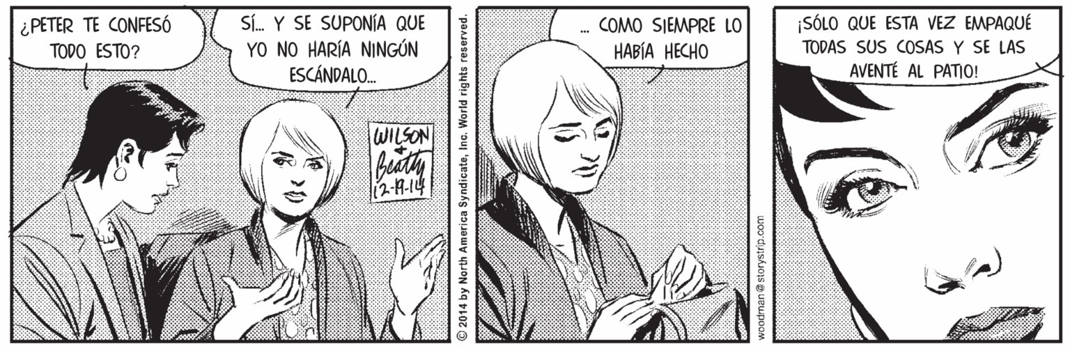 Mammal OCR: ¿PETER TE CONFESÓ TODO ESTO? Sí. Y SE SUPONÍA QUE YO NO HARÍA NINGÚN ESCÁNDALO. COMO SIEMPRE LO ¡SÓLO QUE ESTA VEZ EMPAQUÉ ???I? ????? TODAS SUS COSAS Y SE LAS AVENTÉ AL PATIO! WILSON l12-7-14 2014 by North America SyndicateInc. World rights reserved. voodman@ storystrip.com ¿PETER TE CONFESÓ TODO ESTO? Sí. Y SE SUPONÍA QUE YO NO HARÍA NINGÚN ESCÁNDALO. COMO SIEMPRE LO ¡SÓLO QUE ESTA VEZ EMPAQUÉ ???I? ????? TODAS SUS COSAS Y SE LAS AVENTÉ AL PATIO! WILSON l12-7-14 2014 by North America SyndicateInc. World rights reserved. voodman@ storystrip.com