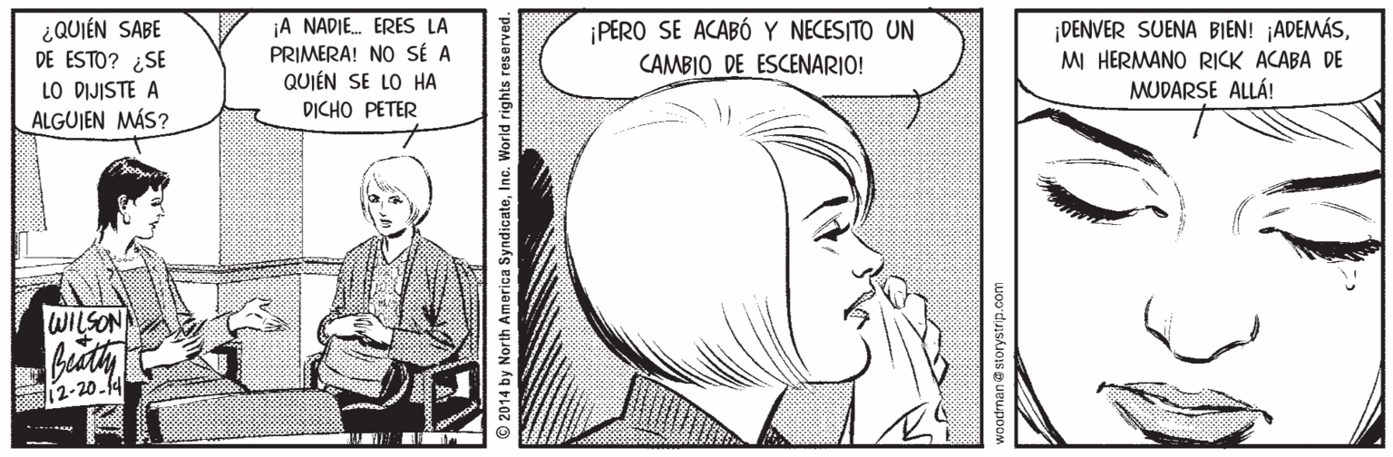 Organism OCR: ¿QUIÉN SABE DE ESTO? ¿SE LO DIJISTE A ALGUIEN MÁS? ¡A NADIE. ERES LA PRIMERA! NO SÉ A QUIÉN SE LO HA ¡DENVER SUENA BIEN! ¡ADEMÁSMI HERMANO RICK ACABA DE MUDARSE ALLÁ! PERO SE ACABÓ Y NECESITO UN CAMBIO DE ESCENARIO! DICHO PETER WILSON 12-20.f4 © 2014 by North America SyndicateInc. World rights reserved. ¿QUIÉN SABE DE ESTO? ¿SE LO DIJISTE A ALGUIEN MÁS? ¡A NADIE. ERES LA PRIMERA! NO SÉ A QUIÉN SE LO HA ¡DENVER SUENA BIEN! ¡ADEMÁSMI HERMANO RICK ACABA DE MUDARSE ALLÁ! PERO SE ACABÓ Y NECESITO UN CAMBIO DE ESCENARIO! DICHO PETER WILSON 12-20.f4 © 2014 by North America SyndicateInc. World rights reserved.