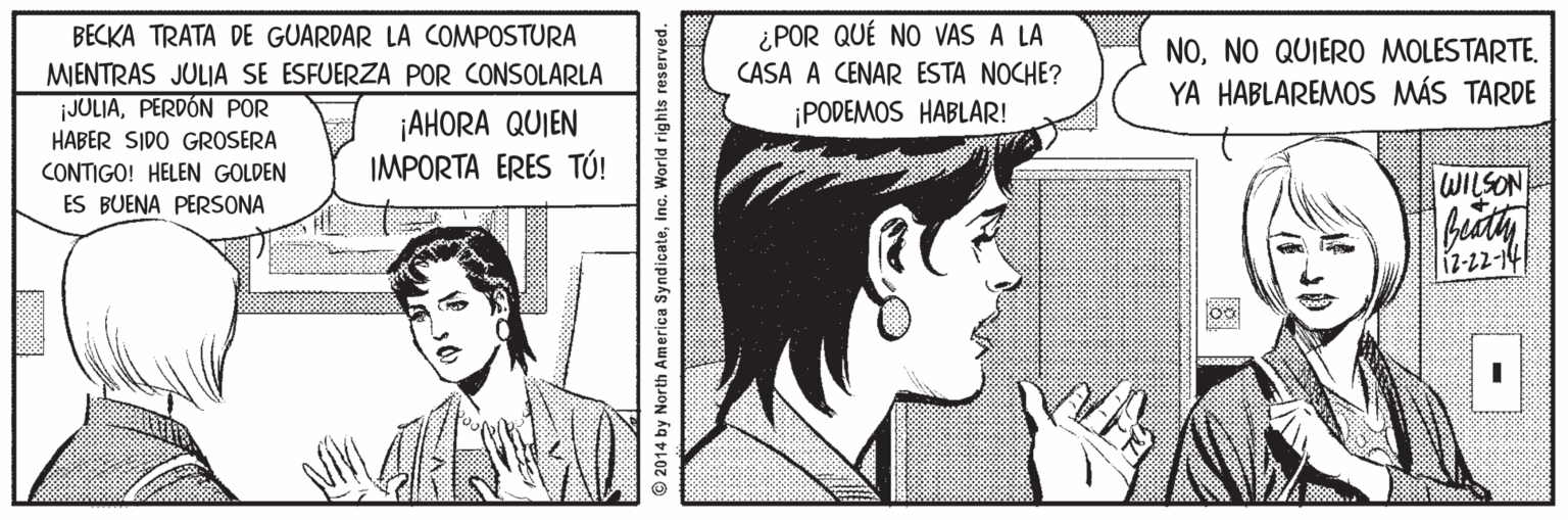 Cartoon OCR: ¿POR QUÉ NO VAS A LA CASA A CENAR ESTA NOCHE? BECKA TRATA DE GUARDAR LA COMPOSTURA MIENTRAS JULIA SE ESFUERZA POR CONSOLARLA JOLIAPERDÓN POR NONO QUIERO MOLESTARTE. YA HABLAREMOS MÁS TARDE ¡PODEMOS HABLAR! ¡AHORA QUIEN IMPORTA ERES TÚ! HABER SIDO GROSERA CONTIGO! HELEN GOLDEN WILSON ES BUENA PERSONA -22-21 © 2014 by North America SyndicateInc. World rights reserved. ¿POR QUÉ NO VAS A LA CASA A CENAR ESTA NOCHE? BECKA TRATA DE GUARDAR LA COMPOSTURA MIENTRAS JULIA SE ESFUERZA POR CONSOLARLA JOLIAPERDÓN POR NONO QUIERO MOLESTARTE. YA HABLAREMOS MÁS TARDE ¡PODEMOS HABLAR! ¡AHORA QUIEN IMPORTA ERES TÚ! HABER SIDO GROSERA CONTIGO! HELEN GOLDEN WILSON ES BUENA PERSONA -22-21 © 2014 by North America SyndicateInc. World rights reserved.