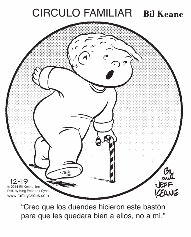 Elbow OCR: CIRCULO FAMILIAR Bil Keane 12-19 © 2014 Bil Keaneinc. Dist. by King Features Synd. www.familycircus.com JEFF KEANE "Creo que los duendes hicieron este bastón para que les quedara bien a ellosno a mí." CIRCULO FAMILIAR Bil Keane 12-19 © 2014 Bil Keaneinc. Dist. by King Features Synd. www.familycircus.com JEFF KEANE "Creo que los duendes hicieron este bastón para que les quedara bien a ellosno a mí."