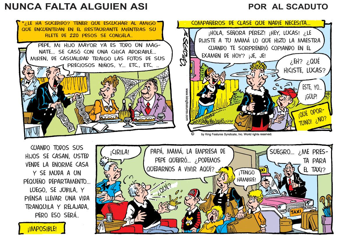 Art OCR: NUNCA FALTA ALGUIEN ASI POR AL SCADUTO "¿ LE HA SUCEDIDO? TENER QUE ESCUCHAR AL AMIGO COMPAÑEROS DE CLASE QUE NADIE NECESITA. QUE ENCUENTRAN EN EL RESTAURANTE MIENTRAS SU HOLALUCAS! ¿LE DIJISTE A TU MAMÁ LO QUE HIZO LA MAESTRA CUANDO TE SORPRENDIÓ COPIANDO EN EL EXAMEN DE HOY? jJEJE! FILETE DE 220 PESOS SE CONGELA.. PEPEMI HIJO MAYOR YA ES TODO ÜN MAG- NATE. SE CASÓ CON UNA CHICA ADORABLE.. MIRENDE CASUALIDAD TRAIGO LAS FOTOS DE SUS PRECIOSOS NIÑOSETC ¿ EH? ¿QUÉ HICISTELUCAS? ESTEYO. ¡GULP! ¡QUÉ OPOR- TUNO! ¿NO? by King Features SyndicateInc. World rights reserved CUANDO TODOS SUS PAPÁLA EMPRESA DE PEPE QUEBRÓ. ¿PODEMOS QUEDARNOS A VIVIR AQUÍ? SUEGRO. ¿ME PRES- TA PARA ¡GRILA! HIJOS SE CASANUSTED VENDE LA ENORME CASA Y SE MUDA A UN PEQUEÑO DEPARTAMENTO. LUEGOY PIENSA LLEVAR UNA VIDA EL TAXI? TENGO HAMBRE! TRANQUILA Y RELAJADAPERO ESO SERÁ.. TAXI ¡IMPOSIBLE! NUNCA FALTA ALGUIEN ASI POR AL SCADUTO "¿ LE HA SUCEDIDO? TENER QUE ESCUCHAR AL AMIGO COMPAÑEROS DE CLASE QUE NADIE NECESITA. QUE ENCUENTRAN EN EL RESTAURANTE MIENTRAS SU HOLASENORA PÉREZ! HEYLUCAS! ¿LE DIJISTE A TU MAMÁ LO QUE HIZO LA MAESTRA CUANDO TE SORPRENDIÓ COPIANDO EN EL EXAMEN DE HOY? jJEJE! FILETE DE 220 PESOS SE CONGELA.. PEPEMI HIJO MAYOR YA ES TODO ÜN MAG- NATE. SE CASÓ CON UNA CHICA ADORABLE.. MIRENDE CASUALIDAD TRAIGO LAS FOTOS DE SUS PRECIOSOS NIÑOSY. ETCETC ¿ EH? ¿QUÉ HICISTELUCAS? ESTEYO. ¡GULP! ¡QUÉ OPOR- TUNO! ¿NO? by King Features SyndicateInc. World rights reserved CUANDO TODOS SUS PAPÁLA EMPRESA DE PEPE QUEBRÓ. ¿PODEMOS QUEDARNOS A VIVIR AQUÍ? SUEGRO. ¿ME PRES- TA PARA ¡GRILA! HIJOS SE CASANUSTED VENDE LA ENORME CASA Y SE MUDA A UN PEQUEÑO DEPARTAMENTO. LUEGOSE JUB|LAY PIENSA LLEVAR UNA VIDA EL TAXI? TENGO HAMBRE! TRANQUILA Y RELAJADAPERO ESO SERÁ.. TAXI ¡IMPOSIBLE!