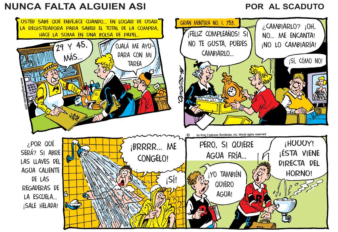 Comic book OCR: NUNCA FALTA ALGUIEN ASI POR AL SCADUTO USTED SABE QUE ENVEJECE CUANDO. EN LUGAR DE USAR LA REGISTRADORA PARA SABER EL TOTAL DE LA COMPRA753.. ¿CAMBIARLO? ¡OH¡FELIZ CUMPLEAÑOS! SI NO TE GUSTAPUEDES CAMBIARLO. HACE LA SUMA EN UNA BOLSA DE PAPEL.. NO. ME ENCANTA! unu 29 Y 45. MÁS.. OJALÁ ME AYU- ¡NO LO CAMBIARÍA! DARA CON MI SíCÓMO NO! TAREA by King Features SyndicateInc. World rights reserved. ¿POR QUÉ SERÁ? SI ABRE LAS LLAVES DEL ¡BRRR. ME CONGELO! PEROSI QUIERE AGUA FRÍA. ¡HUUUY! ¡ÉSTA VIENE DIRECTA DEL AGUA CALIENTE iYO TAMBIÉN QUIERO HORNO! ¡SÍ! DE LAS REGADERAS DE LA ESCUELA. AGUA! ¡SALE HELADA! NUNCA FALTA ALGUIEN ASI POR AL SCADUTO USTED SABE QUE ENVEJECE CUANDO. EN LUGAR DE USAR LA REGISTRADORA PARA SABER EL TOTAL DE LA COMPRAGRAN MENTIRA NO. I753.. ¿CAMBIARLO? ¡OH¡FELIZ CUMPLEAÑOS! SI NO TE GUSTAPUEDES CAMBIARLO. HACE LA SUMA EN UNA BOLSA DE PAPEL.. NO. ME ENCANTA! unu 29 Y 45. MÁS.. OJALÁ ME AYU- ¡NO LO CAMBIARÍA! DARA CON MI SíCÓMO NO! TAREA by King Features SyndicateInc. World rights reserved. ¿POR QUÉ SERÁ? SI ABRE LAS LLAVES DEL ¡BRRR. ME CONGELO! PEROSI QUIERE AGUA FRÍA. ¡HUUUY! ¡ÉSTA VIENE DIRECTA DEL AGUA CALIENTE iYO TAMBIÉN QUIERO HORNO! ¡SÍ! DE LAS REGADERAS DE LA ESCUELA. AGUA! ¡SALE HELADA!