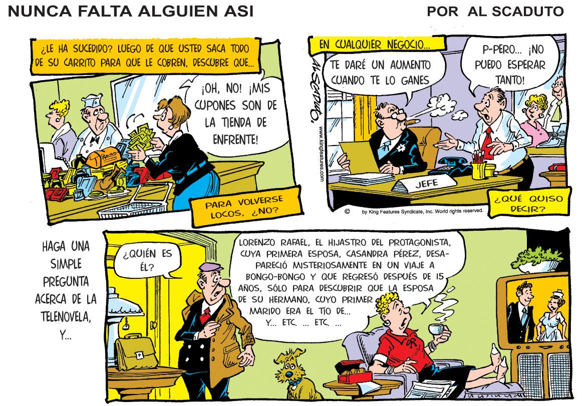 Comics OCR: NUNCA FALTA ALGUIEN ASI POR AL SCADUTO ¿LE HA SUCEDID0? LUEGO DE QUE USTED SACA TODO DE SU CARRITO PARA QUE LE COBRENDESCUBRE QUE. EN CUALQUIER NEGOCIO. P-PERO. ¡NO TE DARÉ UN AUMENTO CUANDO TE LO GANES PUEDO ESPERAR ?????! ¡OHNO! ¡MIS CUPONES SON DE LA TIENDA DE ENFRENTE! JEFE PARA VOLVERSE LOCOS¿NO? ¿QUÉ QUISO DECIR? by King Featuree SyndicateIne. World rights reserved. LORENZO RAFAELDESA- PARECIÓ MISTERIOSAMEN BONGO-BONGO Y QUE REGRESÓ DESPUÉS DE 15. AÑOSSÓLO PARA DESCUBRIR QUE LA ESPOSA DE SU HERMANOCUYO PRIMER MARIDO ERA EL TIO DE.. HAGA UNA SIMPLE ¿QUIÉN ES ÉL? EN UN VIAJE A PREGUNTA ACERCA DE LA TELENOVELAY. ETC ETC .. Y. NUNCA FALTA ALGUIEN ASI POR AL SCADUTO ¿LE HA SUCEDID0? LUEGO DE QUE USTED SACA TODO DE SU CARRITO PARA QUE LE COBRENDESCUBRE QUE. EN CUALQUIER NEGOCIO. P-PERO. ¡NO TE DARÉ UN AUMENTO CUANDO TE LO GANES PUEDO ESPERAR ?????! ¡OHNO! ¡MIS CUPONES SON DE LA TIENDA DE ENFRENTE! JEFE PARA VOLVERSE LOCOS¿NO? ¿QUÉ QUISO DECIR? by King Featuree SyndicateIne. World rights reserved. LORENZO RAFAELEL HIJASTRO DEL PROTAGONISTACUYA PRIMERA ESPOSACASANDRA PÉREZDESA- PARECIÓ MISTERIOSAMEN BONGO-BONGO Y QUE REGRESÓ DESPUÉS DE 15. AÑOSSÓLO PARA DESCUBRIR QUE LA ESPOSA DE SU HERMANOCUYO PRIMER MARIDO ERA EL TIO DE.. HAGA UNA SIMPLE ¿QUIÉN ES ÉL? EN UN VIAJE A PREGUNTA ACERCA DE LA TELENOVELAY. ETC ETC .. Y.