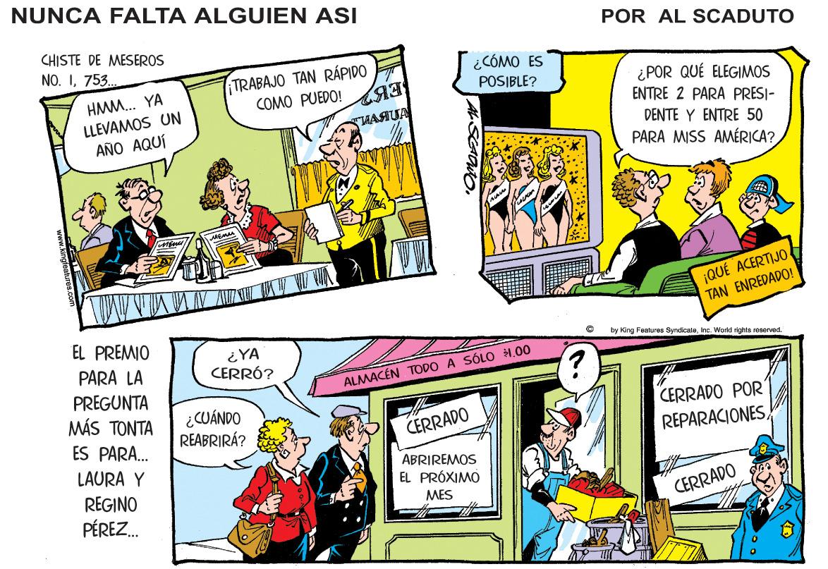 Illustration OCR: NUNCA FALTA ALGUIEN ASI POR AL SCADUTO CHISTE DE MESEROS NO. I753. TRABAJO TAN RÁPIDO COMO PUEDO! ¿CÓMO ES POSIBLE? ¿POR QUÉ ELEGIMOS ENTRE 2 PARA PRESI- HMM... YA LLEVAMOS UN AÑO AQUÍ TAS DENTE Y ENTRE 50 PARA MISS AMÉRICA?¡QUÉ ACERTIJO TAN ENREDADO! EL PREMIO ¿YA CERRÓ? by King Features SyndicaleInc. Wold rights reserved PARA LA ALMACÉN TODO A SÓLO 1.00 PREGUNTA MMS TO?T? ¿CUÁNDO REABRIRÁ? CERRADO POR ES PARA. CERRADO REPARACIONESLAURA Y ABRIREMOS EL PRÓXIMO REGINO PÉREZ. MES CERRADO NUNCA FALTA ALGUIEN ASI POR AL SCADUTO CHISTE DE MESEROS NO. I753. TRABAJO TAN RÁPIDO COMO PUEDO! ¿CÓMO ES POSIBLE? ¿POR QUÉ ELEGIMOS ENTRE 2 PARA PRESI- HMM... YA LLEVAMOS UN AÑO AQUÍ TAS DENTE Y ENTRE 50 PARA MISS AMÉRICA?¡QUÉ ACERTIJO TAN ENREDADO! EL PREMIO ¿YA CERRÓ? by King Features SyndicaleInc. Wold rights reserved PARA LA ALMACÉN TODO A SÓLO 1.00 PREGUNTA MMS TO?T? ¿CUÁNDO REABRIRÁ? CERRADO POR ES PARA. CERRADO REPARACIONESLAURA Y ABRIREMOS EL PRÓXIMO REGINO PÉREZ. MES CERRADO