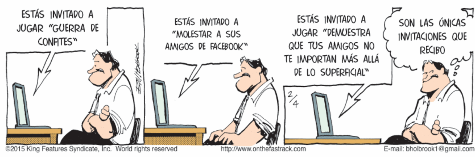 Humour OCR: ESTÁS INVITADO A ESTÁS INVITADO A ESTÁS INVITADO A "MOLESTAR A SUS SON LAS ÚNICAS INVITACIONES QUE RECIBO JUGAR "GUERRA DE JUGAR "DEMUESTRA QUE TUS AMIGOS NO TE IMPORTAN MÁS ALLÁ CONATES" AMIGOS DE FACEBOOK" DE LO SUPERACIAL" @2015 King Features SyndicateInc. World rights reserved http://www.onthefastrack.com E-mail: bhalbrook1@gmail.com ESTÁS INVITADO A ESTÁS INVITADO A ESTÁS INVITADO A "MOLESTAR A SUS SON LAS ÚNICAS INVITACIONES QUE RECIBO JUGAR "GUERRA DE JUGAR "DEMUESTRA QUE TUS AMIGOS NO TE IMPORTAN MÁS ALLÁ CONATES" AMIGOS DE FACEBOOK" DE LO SUPERACIAL" @2015 King Features SyndicateInc. World rights reserved http://www.onthefastrack.com E-mail: bhalbrook1@gmail.com