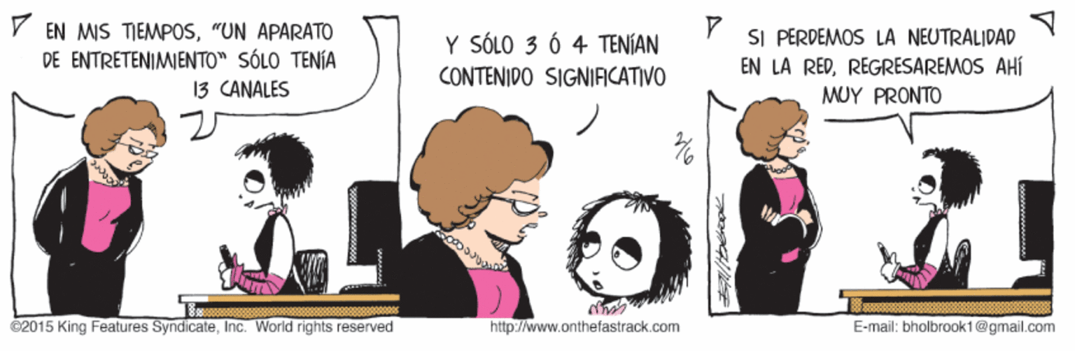 Font OCR: V EN MIS TIEMPOS"UN APARATO DE ENTRETENIMIENTO" SÓLO TENÍA 13 CANALES SI PERDEMOS LA NEUTRALIDAD EN LA REDREGRESAREMOS AHÍ Y SÓLO 3 Ó 4 TENÍAN CONTENIDO SIGNIAICATIVO MUY PRONTO ©2015 King Features SyndicateInc. World rights reserved http://www.onthefastrack.com E-mail: bholbrook1@gmail.com V EN MIS TIEMPOS"UN APARATO DE ENTRETENIMIENTO" SÓLO TENÍA 13 CANALES SI PERDEMOS LA NEUTRALIDAD EN LA REDREGRESAREMOS AHÍ Y SÓLO 3 Ó 4 TENÍAN CONTENIDO SIGNIAICATIVO MUY PRONTO ©2015 King Features SyndicateInc. World rights reserved http://www.onthefastrack.com E-mail: bholbrook1@gmail.com