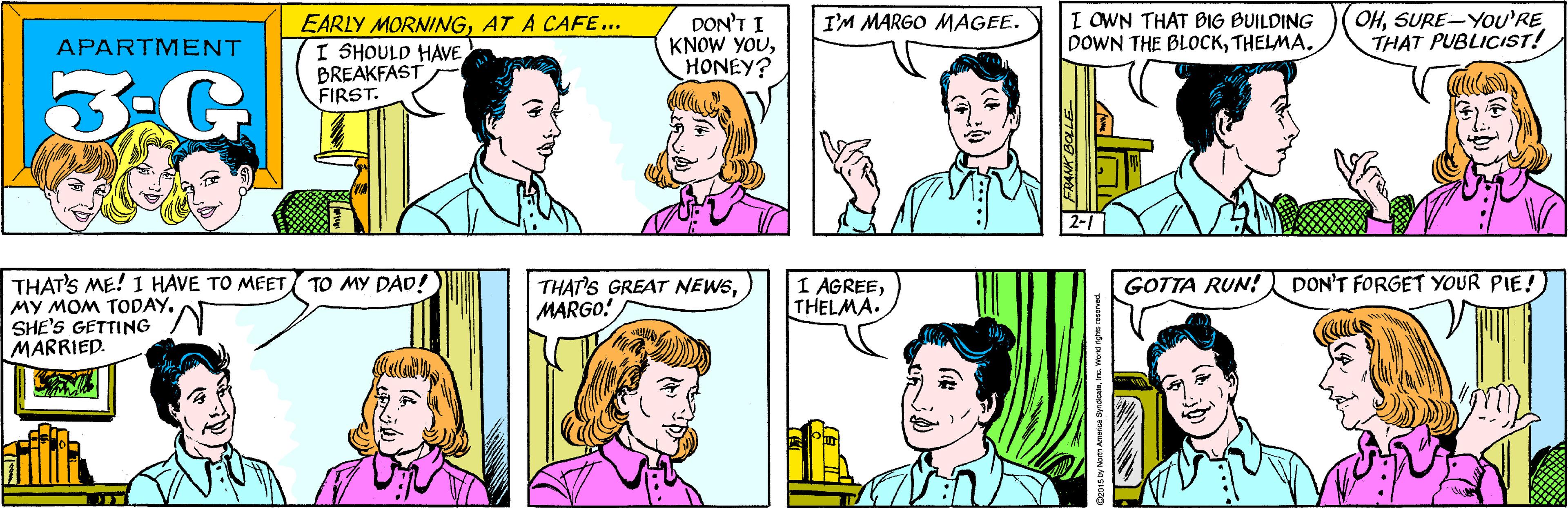 Sharing OCR: EARLY MORNINGAT A CAFE... I SHOULD HAVE BREAKFAST FIRST. DON'T I KNOW YOUHONEY? I'M MARGO MAGEE. APARTMENT 3-G THAT'S ME! I HAVE TO MEET MY MOM TODAY. SHE'S GETTING MARRIED. TO MY DAD! I OWN THAT BIG BUILDING DOWN THE BLOCKTHELMA. OHSURE-You'RE THAT PUBLICIST! 2-1 DON'T FORGET YOUR PIE! THAT'S GREAT NEWSMARGO! 1 AGREETHELMA. GOTTA RUN! TOLE Ce015 by North America SyndoateInc. World rights reserved. EARLY MORNINGAT A CAFE... I SHOULD HAVE BREAKFAST FIRST. DON'T I KNOW YOUHONEY? I'M MARGO MAGEE. APARTMENT 3-G THAT'S ME! I HAVE TO MEET MY MOM TODAY. SHE'S GETTING MARRIED. TO MY DAD! I OWN THAT BIG BUILDING DOWN THE BLOCKTHELMA. OHSURE-You'RE THAT PUBLICIST! 2-1 DON'T FORGET YOUR PIE! THAT'S GREAT NEWSMARGO! 1 AGREETHELMA. GOTTA RUN! TOLE Ce015 by North America SyndoateInc. World rights reserved.