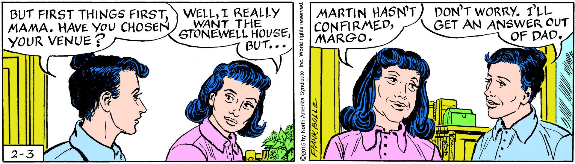 Cartoon OCR: BUT FIRST THINGS FIRSTMAMA. HAVE YOU CHOSEN YOUR VENUE? WELLI REALLY WANT THE STONEWELL HOUSEBUT... MARTIN HASN'T) DON'T WORRY. I'LL CONFIRMEDMÁRGO. GET AN ANSWER OUT OF DAD2-3 15 by North America SyndicateInc. World rights i 31108 BUT FIRST THINGS FIRSTMAMA. HAVE YOU CHOSEN YOUR VENUE? WELLI REALLY WANT THE STONEWELL HOUSEBUT... MARTIN HASN'T) DON'T WORRY. I'LL CONFIRMEDMÁRGO. GET AN ANSWER OUT OF DAD2-3 15 by North America SyndicateInc. World rights i 31108