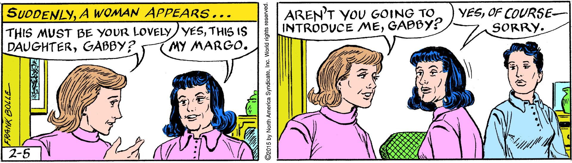 Mammal OCR: AREN'T YOU GOING TO INTRODUCE MEGABBY? SUDDENLYA WOMAN APPEARS... YESOF COURSE- SORRY. THIS MUST BE YOUR LOVELYYESTHIS IS DAUGHTERGABBY? MY MARGO. 2-5 7770 N ©2015 by North America SyndicateInc. World rights reserved. AREN'T YOU GOING TO INTRODUCE MEGABBY? SUDDENLYA WOMAN APPEARS... YESOF COURSE- SORRY. THIS MUST BE YOUR LOVELYYESTHIS IS DAUGHTERGABBY? MY MARGO. 2-5 7770 N ©2015 by North America SyndicateInc. World rights reserved.