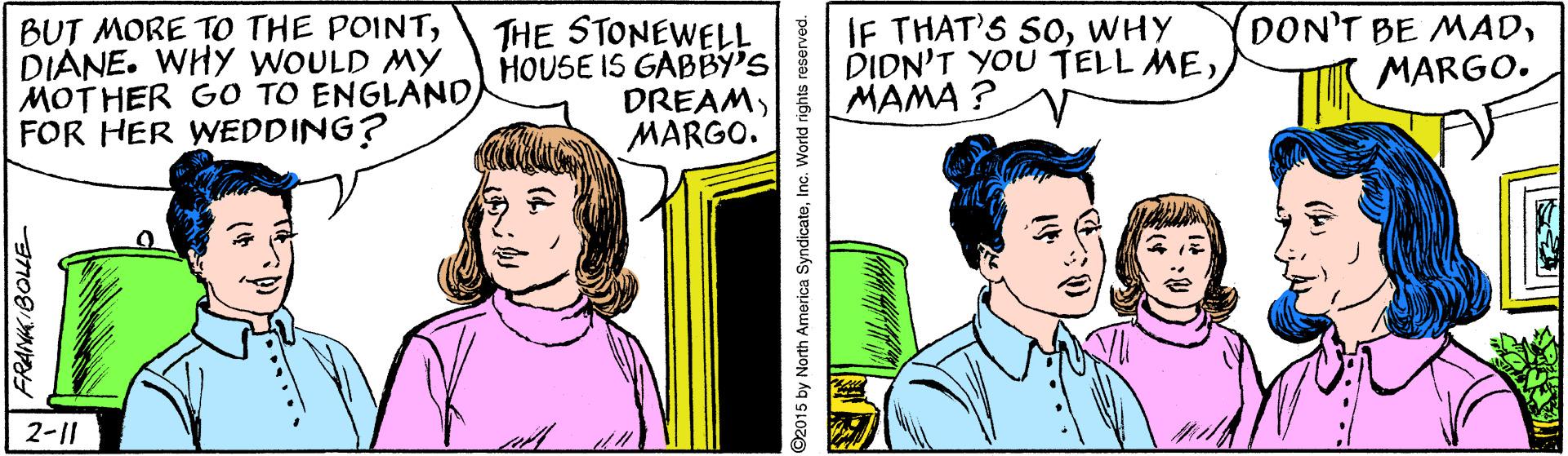 Art OCR: BUT MORE TO THE POINTDIANE. WHY WOULD MY MOTHER G0 TO ENGLAND FOR HER WEDDING? THE STONEWELL HOUSE IS GABBY'S DREAMMARGO. IF THAT'S SOWHY DIDN'T YOU TELL MEMAMA ? DON'T BE MADMARGO. 2-1| ©2015 by North America SyndicateInc. World rights reserved. BUT MORE TO THE POINTDIANE. WHY WOULD MY MOTHER G0 TO ENGLAND FOR HER WEDDING? THE STONEWELL HOUSE IS GABBY'S DREAMMARGO. IF THAT'S SOWHY DIDN'T YOU TELL MEMAMA ? DON'T BE MADMARGO. 2-1| ©2015 by North America SyndicateInc. World rights reserved.