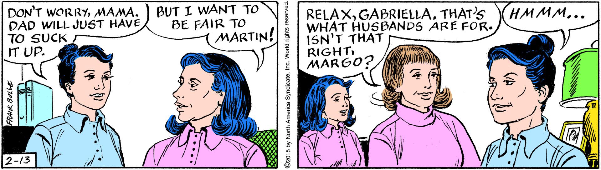 Organism OCR: DON'T WORRYMAMA. DAD WILL JUST HAVE TO SUCK IT UP. BUT I WANT TO BE FAIR TO MARTIN! RELAXTHAT'S WHAT HUSBANDS ARE FOR. ISN'T THAT RIGHTMARGO? (HMMM... 2-13 DON'T WORRYMAMA. DAD WILL JUST HAVE TO SUCK IT UP. BUT I WANT TO BE FAIR TO MARTIN! RELAXTHAT'S WHAT HUSBANDS ARE FOR. ISN'T THAT RIGHTMARGO? (HMMM... 2-13