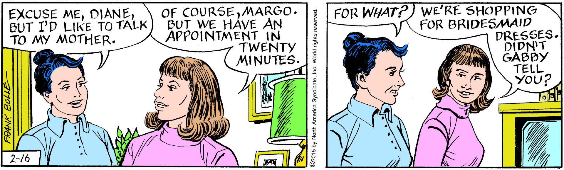 Art OCR: OF COURSEMARGO. BUT WE HÁVE AN APPOINTMENT IN TWENTY MINUTES. FOR WHAT?) WE'RE SHOPPING FOR BRIDESMAID DRESSES. DIDN'T GABBY TELL YOU? EXCUSE MEBUT I'D LIKE TO TALK ?? ?? ????ER. 2-16 92015 by North America SyndicateInc. World rights reserved. OF COURSEMARGO. BUT WE HÁVE AN APPOINTMENT IN TWENTY MINUTES. FOR WHAT?) WE'RE SHOPPING FOR BRIDESMAID DRESSES. DIDN'T GABBY TELL YOU? EXCUSE MEBUT I'D LIKE TO TALK ?? ?? ????ER. 2-16 92015 by North America SyndicateInc. World rights reserved.