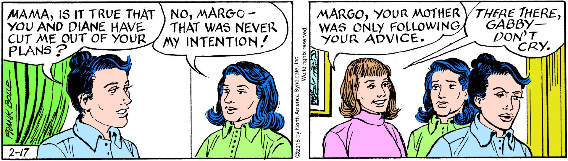 Sharing OCR: MAMAMARGO- YOU AND DIANE HAVE CUT ME OUT OF YOUR PLANS ? MARGOGABBY- DON'T CRY. THAT WAS NEVER MY INTENTION! WAS ONLY FOLLOWING YOUR ADVICE. 2-17 MAMAIS IT TRUE THAT NOMARGO- YOU AND DIANE HAVE CUT ME OUT OF YOUR PLANS ? MARGOYOUR MOTHER VTHERE THEREGABBY- DON'T CRY. THAT WAS NEVER MY INTENTION! WAS ONLY FOLLOWING YOUR ADVICE. 2-17