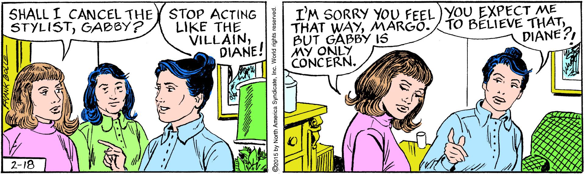 Art OCR: SHALL I CANCEL THE STYLISTGABBY? STOP ACTING LIKE THE VILLAINDIANE! I'M SORRY YOU FEEL)YOU EXPECT ME THAT WAYMARGO. BUT GABBY IS MY ONLY CONCERN. TO BELIEVE THAT2-18 2015 by North America SyndicateSHALL I CANCEL THE STYLISTGABBY? STOP ACTING LIKE THE VILLAINDIANE! I'M SORRY YOU FEEL)YOU EXPECT ME THAT WAYMARGO. BUT GABBY IS MY ONLY CONCERN. TO BELIEVE THAT2-18 2015 by North America Syndicate