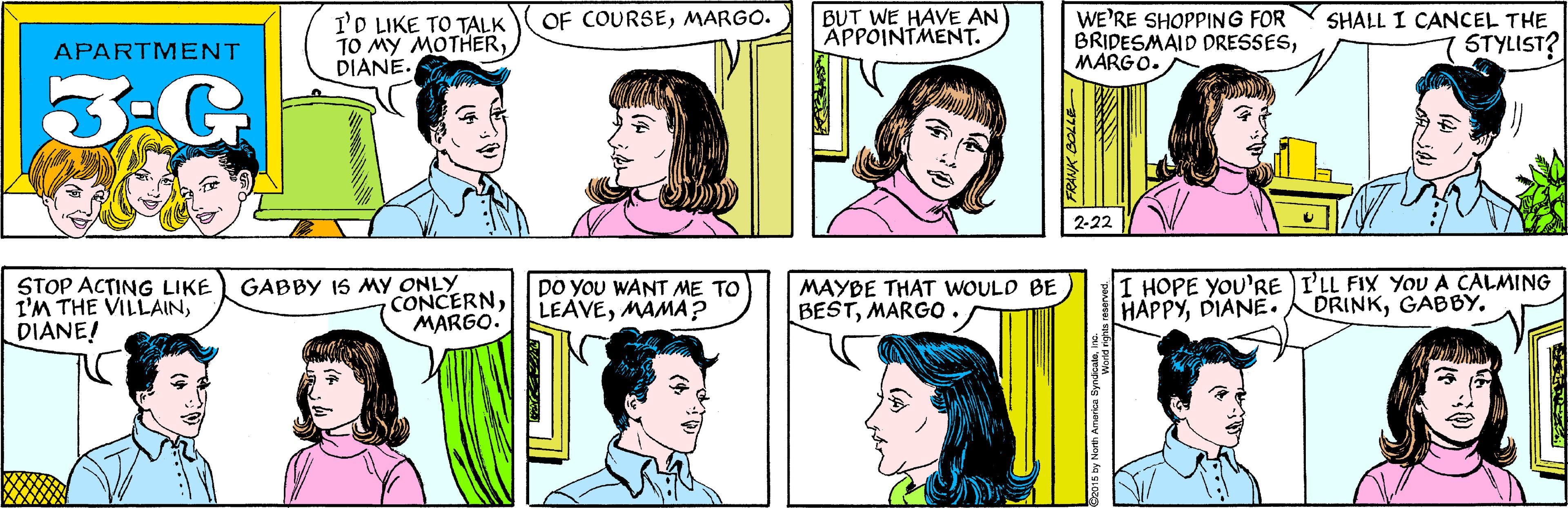 Organ OCR: BUT WE HAVE AN APPOINTMENT. OF COURSEMARGO. I'D LIKE TO TALK TO MY MOTHERDIANE. APARTMENT 3-G WE'RE SHOPPING FOR BRIDESMAID DRESSESMARGO. STOP ACTING LIKE I'M THE VILLAINDIANE! GABBY IS MY ONLY CONCERNMARGO. SHALL I CANCEL THE STYLIST? 2-22 DO YOU WANT ME TO LEAVEMAMA? MAYBE THAT WOULD BE BESTMARGO. I HOPE YOU'RE )I'LL FIX YoU A CALMING HAPPYDIANE. DRINKGABBY. FRANK BOLLE Co015 by North America Syndicad rights reserved BUT WE HAVE AN APPOINTMENT. OF COURSEMARGO. I'D LIKE TO TALK TO MY MOTHERDIANE. APARTMENT 3-G WE'RE SHOPPING FOR BRIDESMAID DRESSESMARGO. STOP ACTING LIKE I'M THE VILLAINDIANE! GABBY IS MY ONLY CONCERNMARGO. SHALL I CANCEL THE STYLIST? 2-22 DO YOU WANT ME TO LEAVEMAMA? MAYBE THAT WOULD BE BESTMARGO. I HOPE YOU'RE )I'LL FIX YoU A CALMING HAPPYDIANE. DRINKGABBY. FRANK BOLLE Co015 by North America Syndicad rights reserved