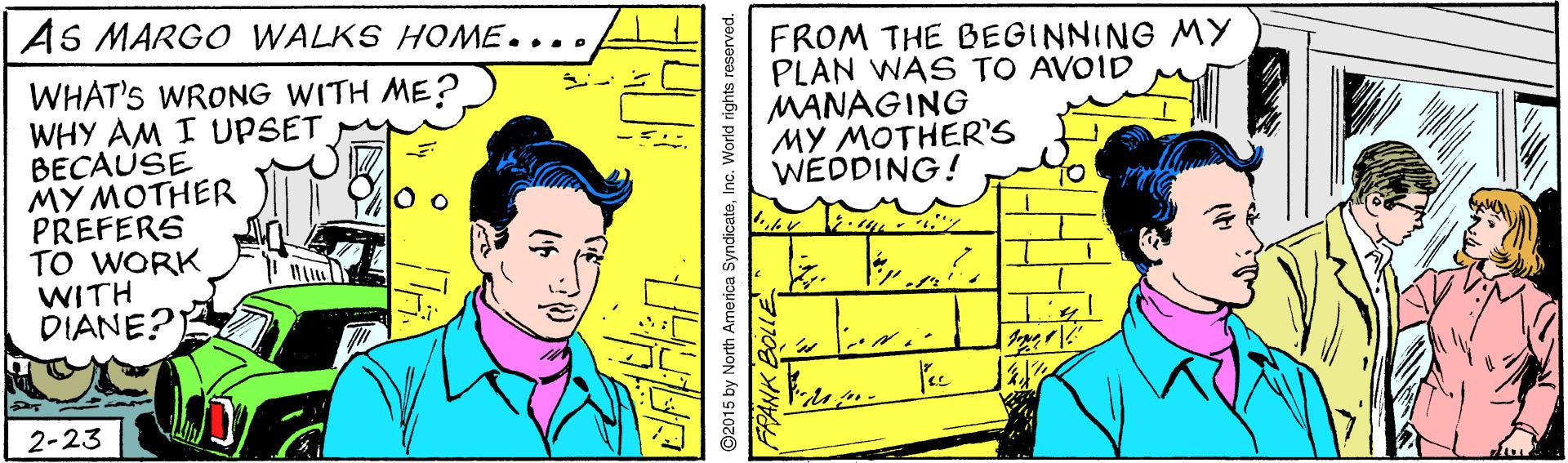 Illustration OCR: AS MARGO WALKS HO ME.... FROM THE BEGINNING MY PLAN WAS TO AVOID MANAGING ?? ????ER'S WEDDING! WHAT'S WRONG WITH ME? WHY AM I UPSET BECAUSE ?? ????ER PREFERS TO WORK WITH DIANE?) 2-23 2015 by North America SyndicateInc. World rights AS MARGO WALKS HO ME.... FROM THE BEGINNING MY PLAN WAS TO AVOID MANAGING ?? ????ER'S WEDDING! WHAT'S WRONG WITH ME? WHY AM I UPSET BECAUSE ?? ????ER PREFERS TO WORK WITH DIANE?) 2-23 2015 by North America SyndicateInc. World rights