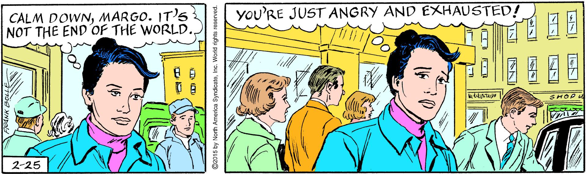 Event OCR: YOU'RE JUST ANGRY AND EXHAUSTED! CALM DOWNMARGO. IT)s NOT THE END'OF THE WORLD. 2-25 ©2015 by North America SyndicatoInc. World rights reserved. YOU'RE JUST ANGRY AND EXHAUSTED! CALM DOWNMARGO. IT)s NOT THE END'OF THE WORLD. 2-25 ©2015 by North America SyndicatoInc. World rights reserved.